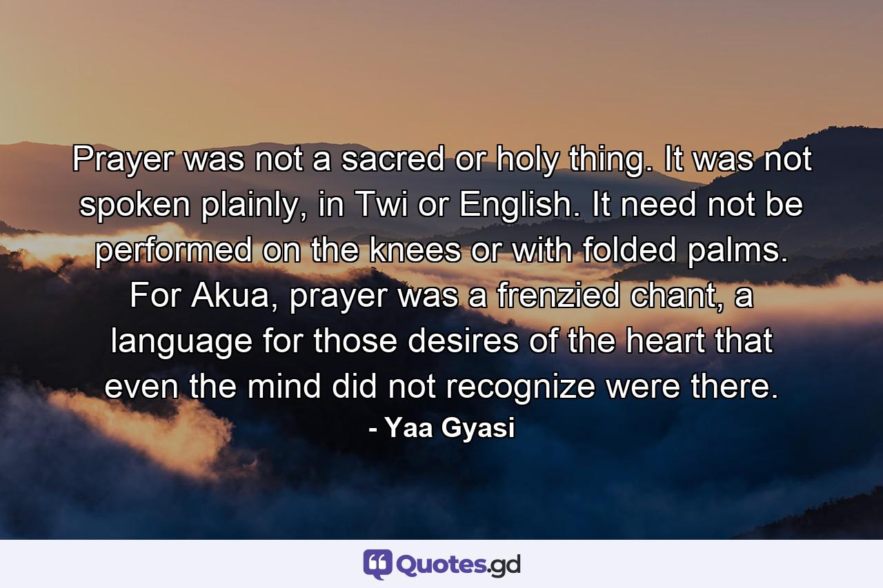 Prayer was not a sacred or holy thing. It was not spoken plainly, in Twi or English. It need not be performed on the knees or with folded palms. For Akua, prayer was a frenzied chant, a language for those desires of the heart that even the mind did not recognize were there. - Quote by Yaa Gyasi