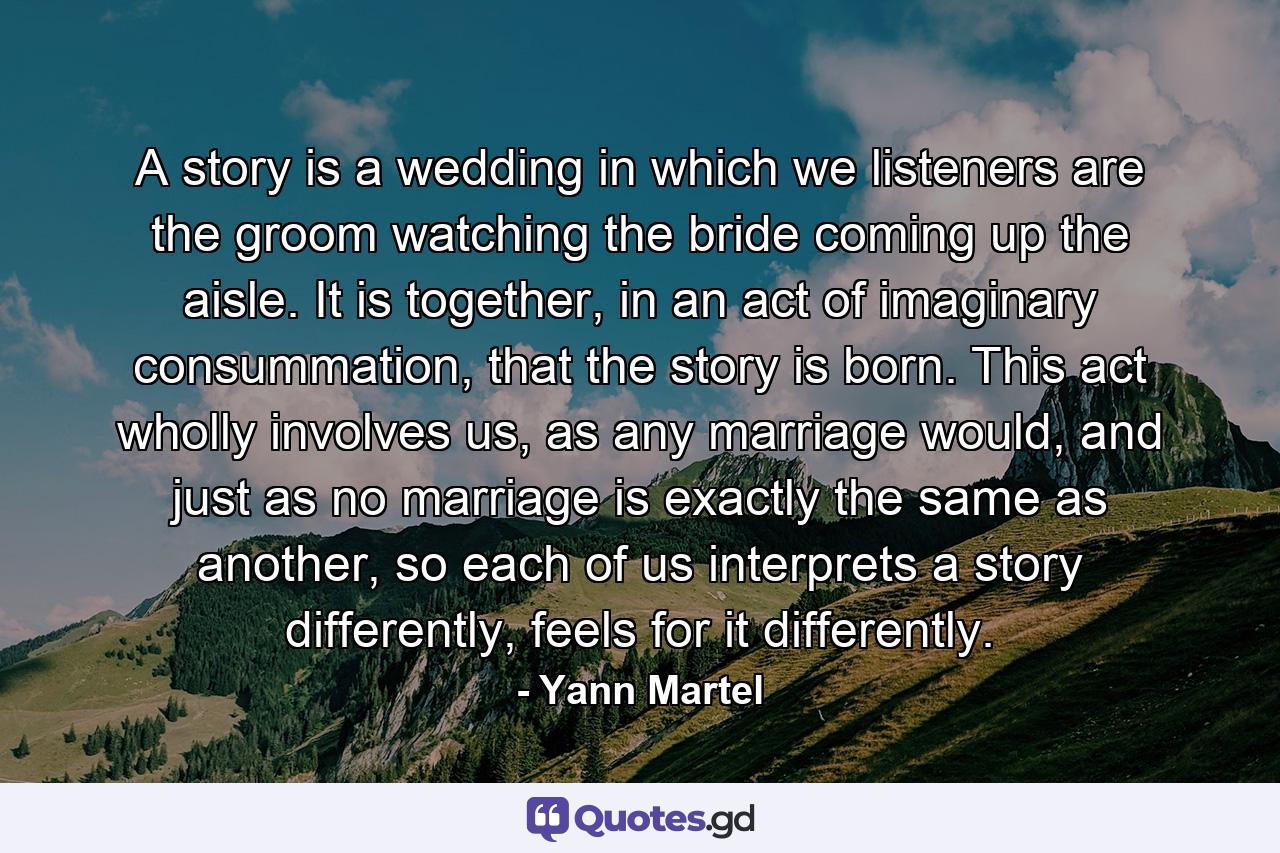 A story is a wedding in which we listeners are the groom watching the bride coming up the aisle. It is together, in an act of imaginary consummation, that the story is born. This act wholly involves us, as any marriage would, and just as no marriage is exactly the same as another, so each of us interprets a story differently, feels for it differently. - Quote by Yann Martel