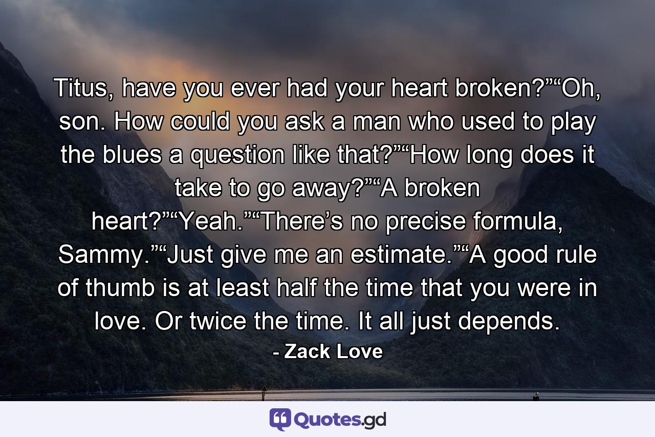 Titus, have you ever had your heart broken?”“Oh, son. How could you ask a man who used to play the blues a question like that?”“How long does it take to go away?”“A broken heart?”“Yeah.”“There’s no precise formula, Sammy.”“Just give me an estimate.”“A good rule of thumb is at least half the time that you were in love. Or twice the time. It all just depends. - Quote by Zack Love