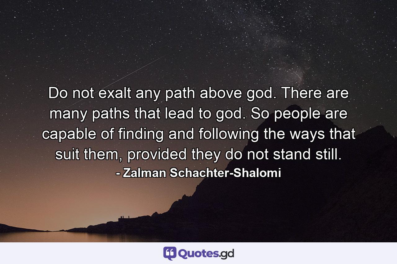 Do not exalt any path above god. There are many paths that lead to god. So people are capable of finding and following the ways that suit them, provided they do not stand still. - Quote by Zalman Schachter-Shalomi