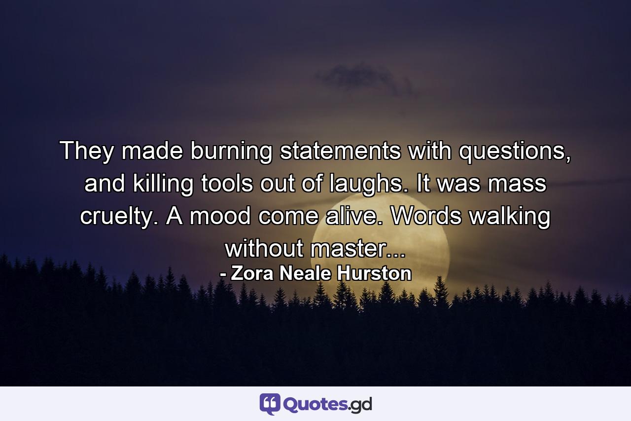 They made burning statements with questions, and killing tools out of laughs. It was mass cruelty. A mood come alive. Words walking without master... - Quote by Zora Neale Hurston