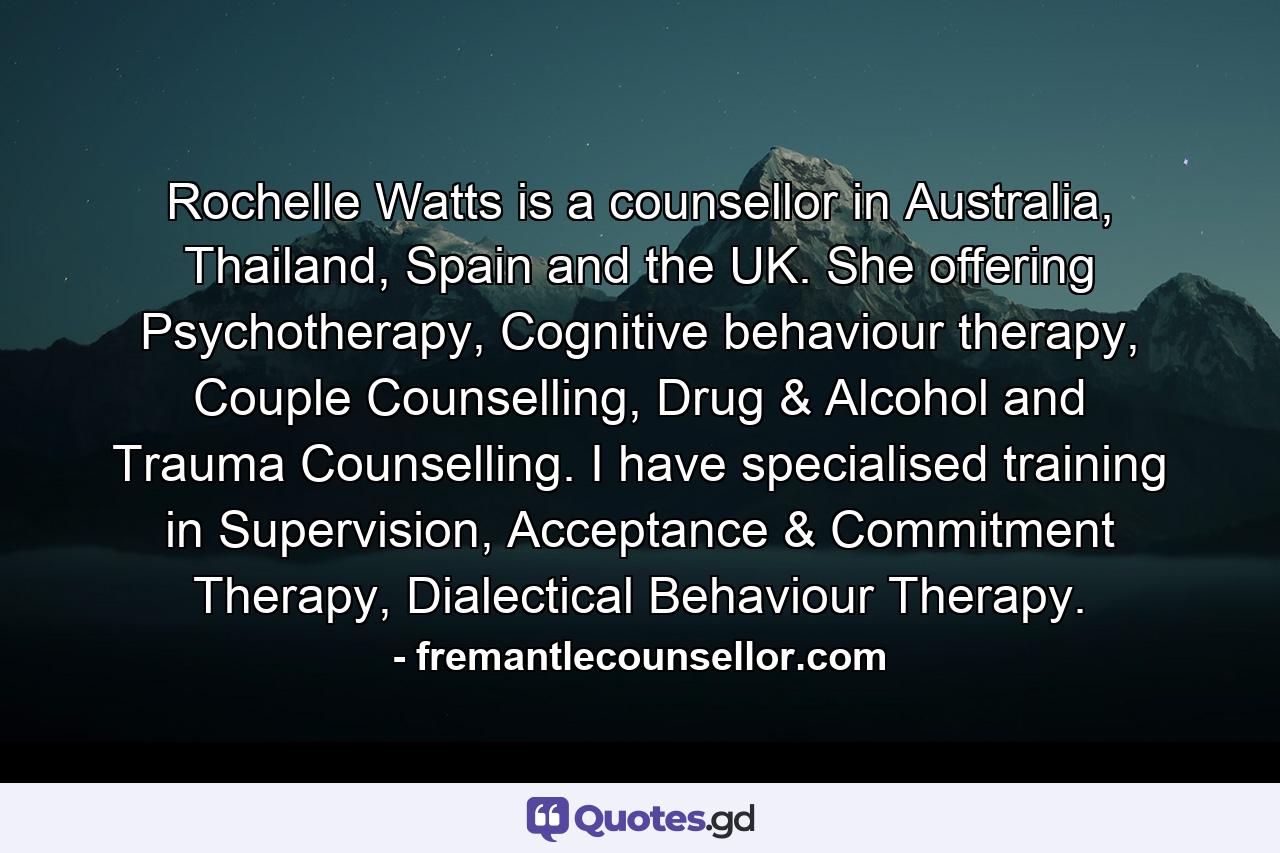 Rochelle Watts is a counsellor in Australia, Thailand, Spain and the UK. She offering Psychotherapy, Cognitive behaviour therapy, Couple Counselling, Drug & Alcohol and Trauma Counselling. I have specialised training in Supervision, Acceptance & Commitment Therapy, Dialectical Behaviour Therapy. - Quote by fremantlecounsellor.com