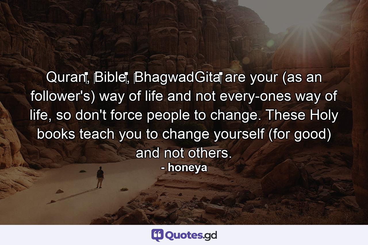 Quran‬, ‪Bible‬, ‪BhagwadGita‬ are your (as an follower's) way of life and not every-ones way of life, so don't force people to change. These Holy books teach you to change yourself (for good) and not others. - Quote by honeya