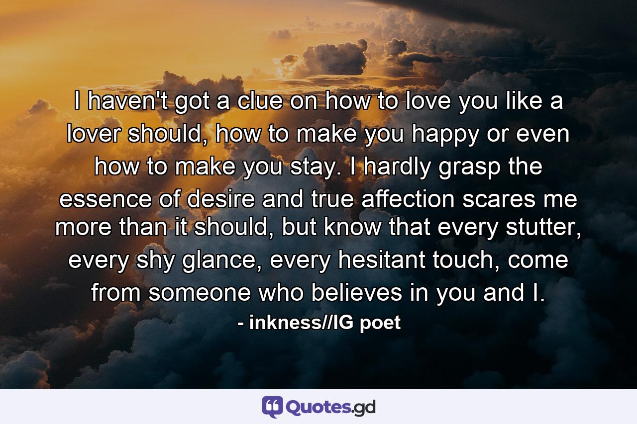 I haven't got a clue on how to love you like a lover should, how to make you happy or even how to make you stay. I hardly grasp the essence of desire and true affection scares me more than it should, but know that every stutter, every shy glance, every hesitant touch, come from someone who believes in you and I. - Quote by inkness//IG poet