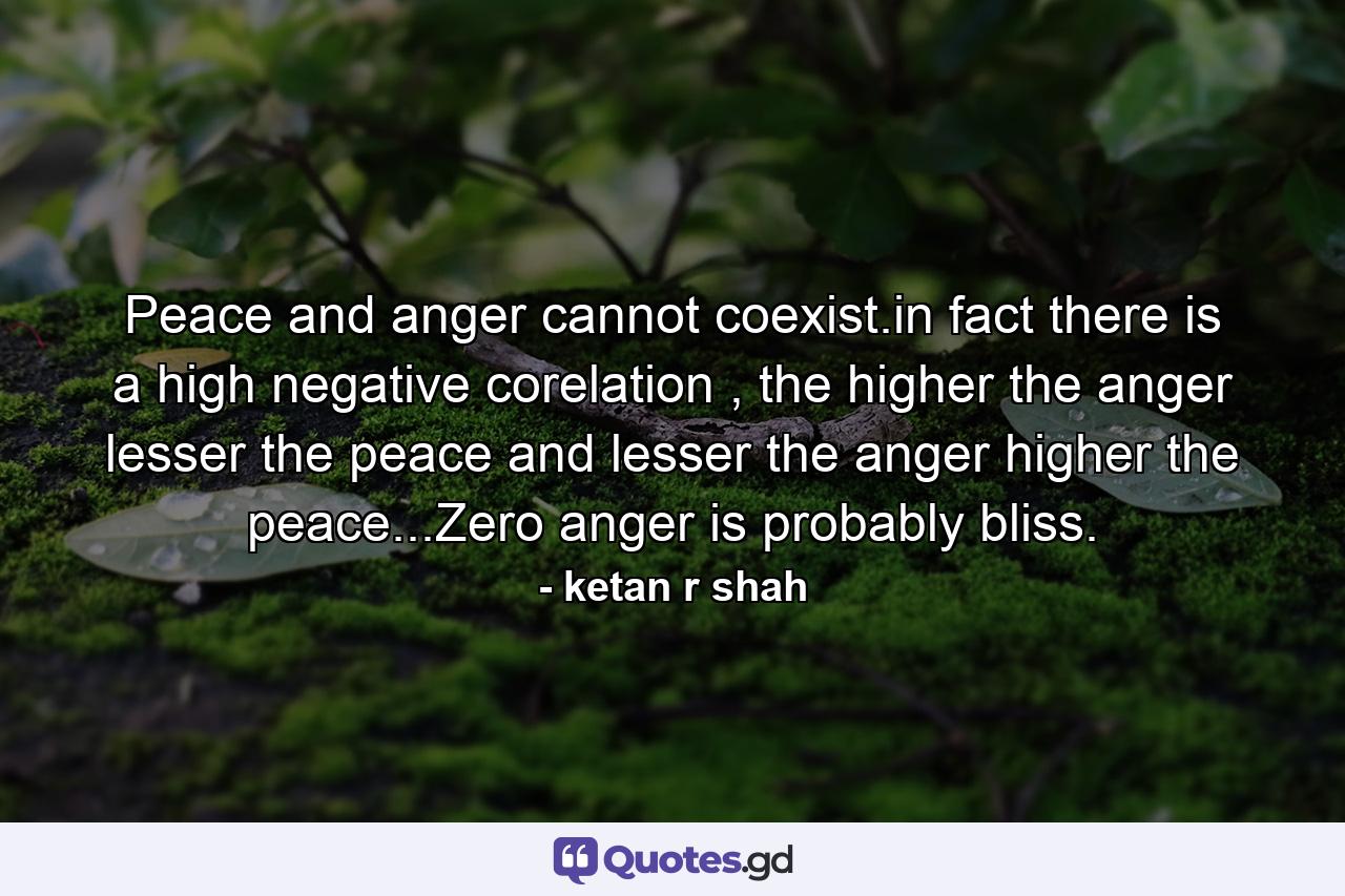 Peace and anger cannot coexist.in fact there is a high negative corelation , the higher the anger lesser the peace and lesser the anger higher the peace...Zero anger is probably bliss. - Quote by ketan r shah