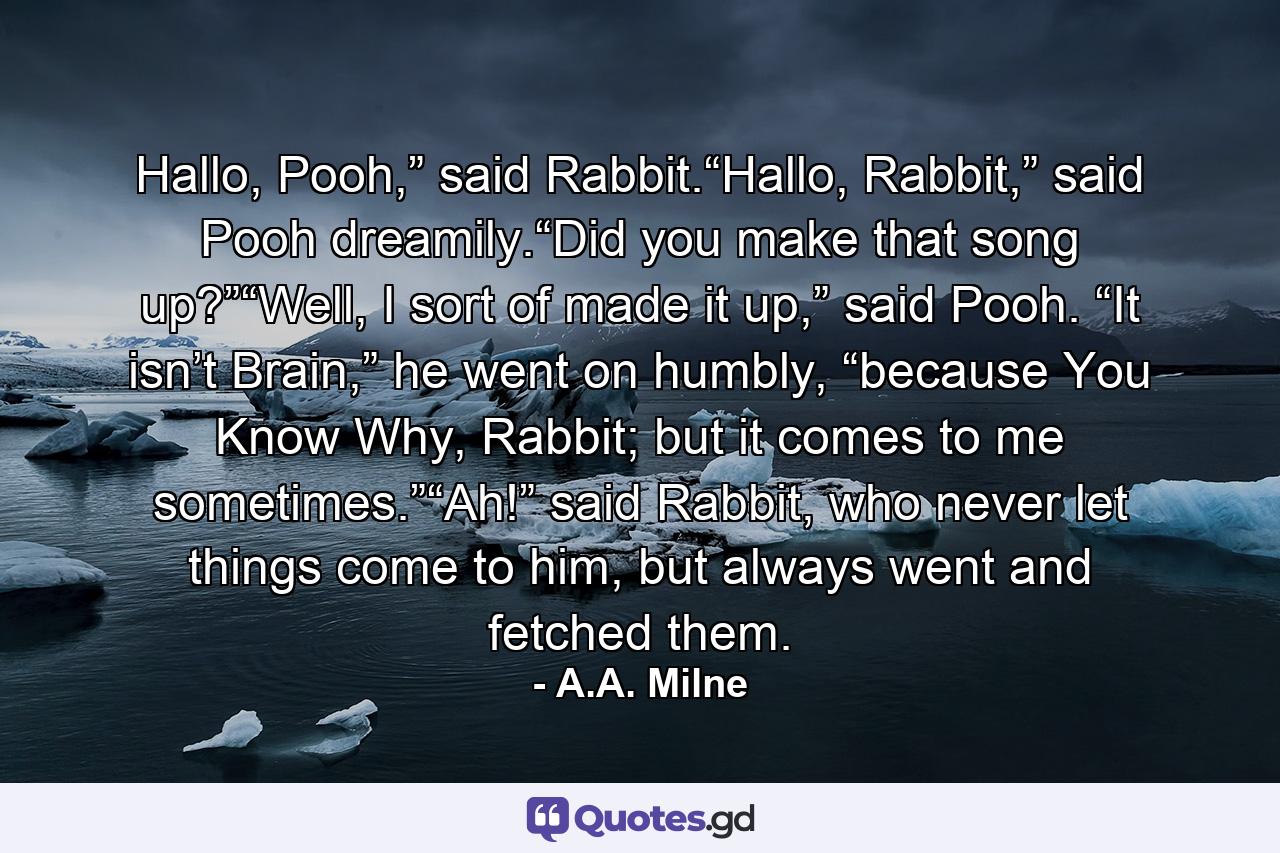 Hallo, Pooh,” said Rabbit.“Hallo, Rabbit,” said Pooh dreamily.“Did you make that song up?”“Well, I sort of made it up,” said Pooh. “It isn’t Brain,” he went on humbly, “because You Know Why, Rabbit; but it comes to me sometimes.”“Ah!” said Rabbit, who never let things come to him, but always went and fetched them. - Quote by A.A. Milne