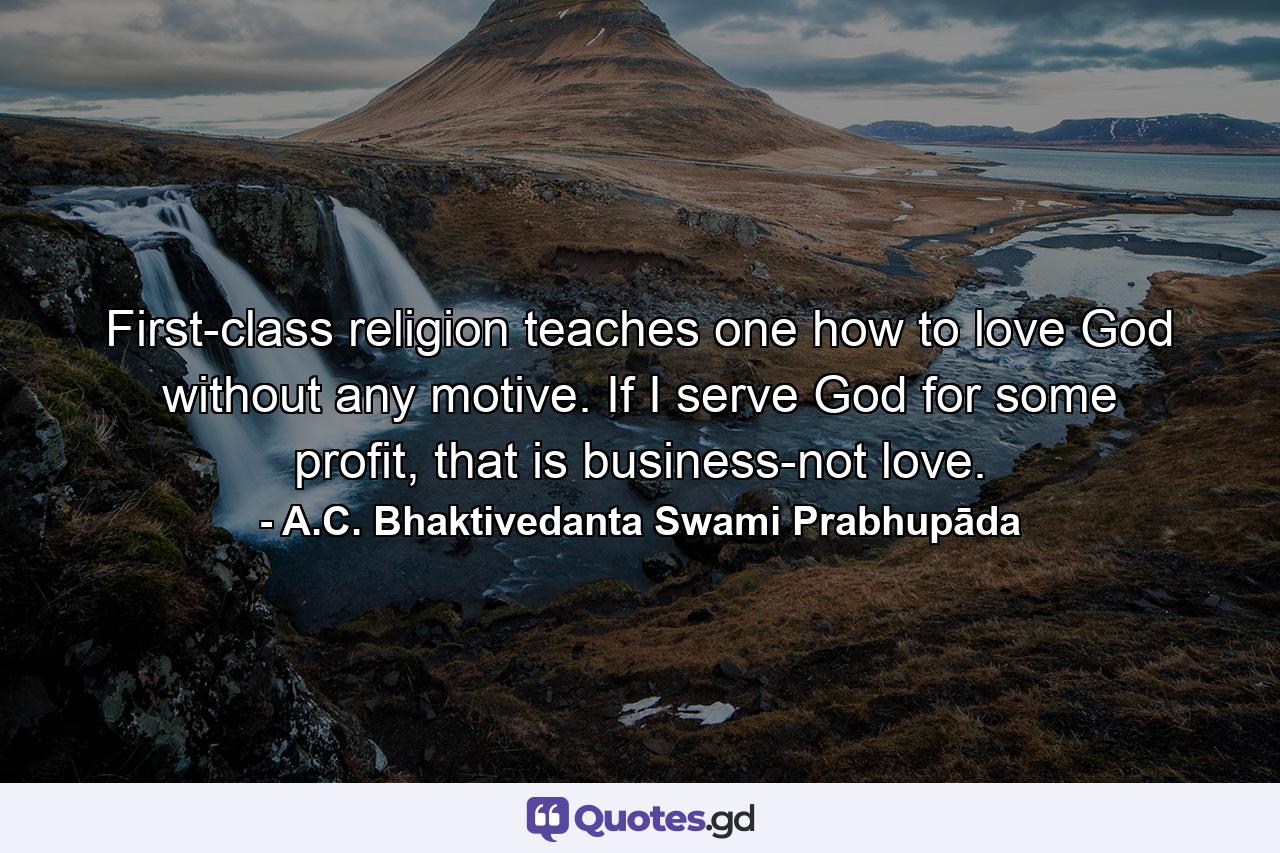 First-class religion teaches one how to love God without any motive. If I serve God for some profit, that is business-not love. - Quote by A.C. Bhaktivedanta Swami Prabhupāda