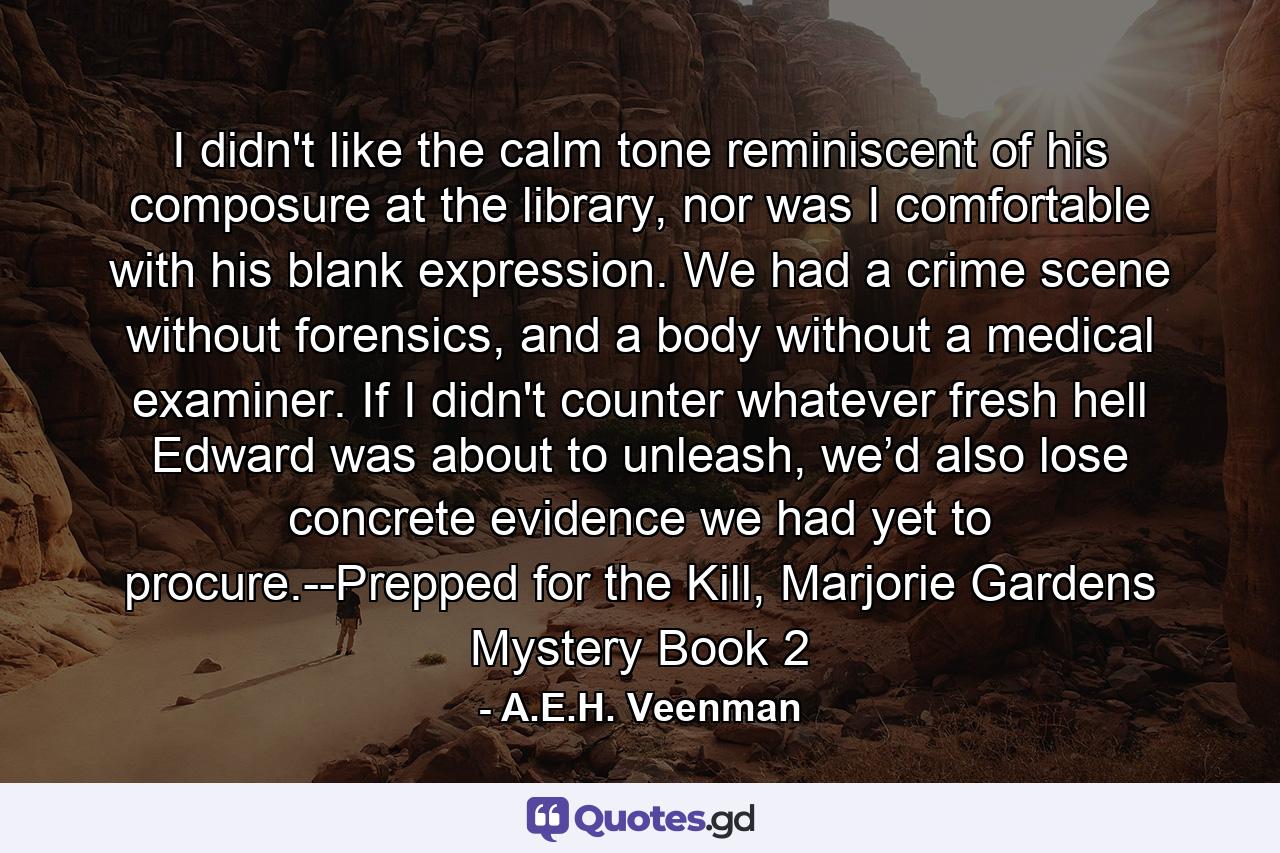 I didn't like the calm tone reminiscent of his composure at the library, nor was I comfortable with his blank expression. We had a crime scene without forensics, and a body without a medical examiner. If I didn't counter whatever fresh hell Edward was about to unleash, we’d also lose concrete evidence we had yet to procure.--Prepped for the Kill, Marjorie Gardens Mystery Book 2 - Quote by A.E.H. Veenman