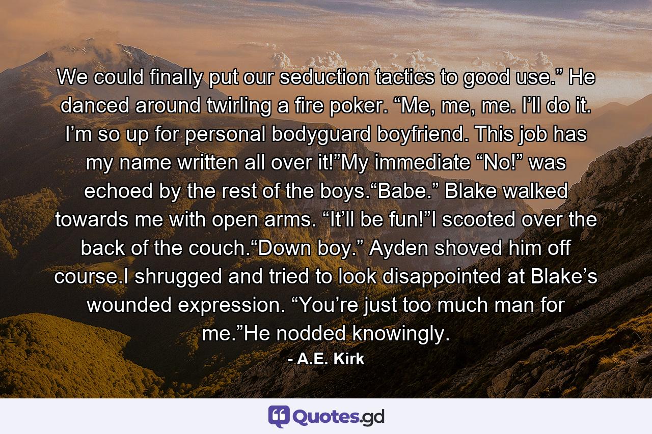 We could finally put our seduction tactics to good use.” He danced around twirling a fire poker. “Me, me, me. I’ll do it. I’m so up for personal bodyguard boyfriend. This job has my name written all over it!”My immediate “No!” was echoed by the rest of the boys.“Babe.” Blake walked towards me with open arms. “It’ll be fun!”I scooted over the back of the couch.“Down boy.” Ayden shoved him off course.I shrugged and tried to look disappointed at Blake’s wounded expression. “You’re just too much man for me.”He nodded knowingly. - Quote by A.E. Kirk