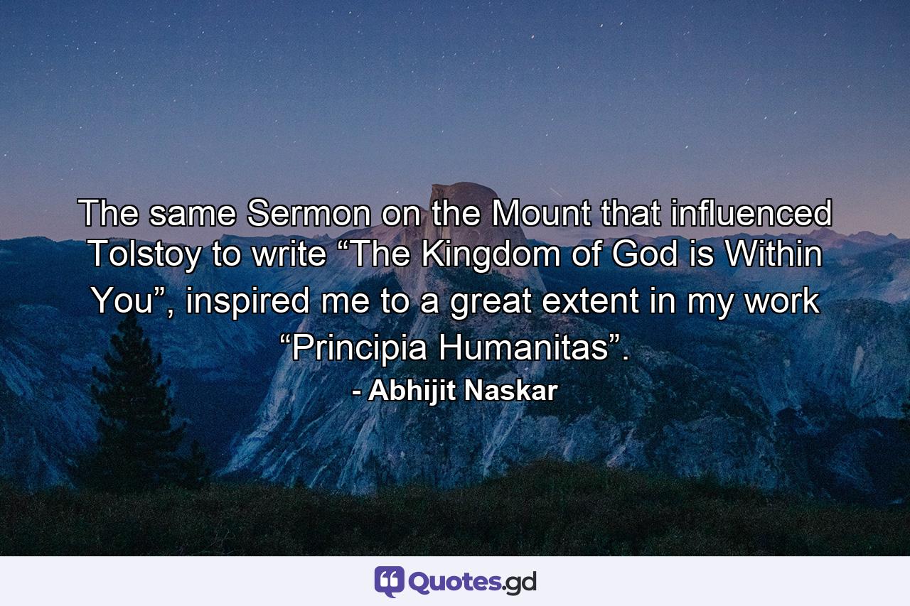 The same Sermon on the Mount that influenced Tolstoy to write “The Kingdom of God is Within You”, inspired me to a great extent in my work “Principia Humanitas”. - Quote by Abhijit Naskar