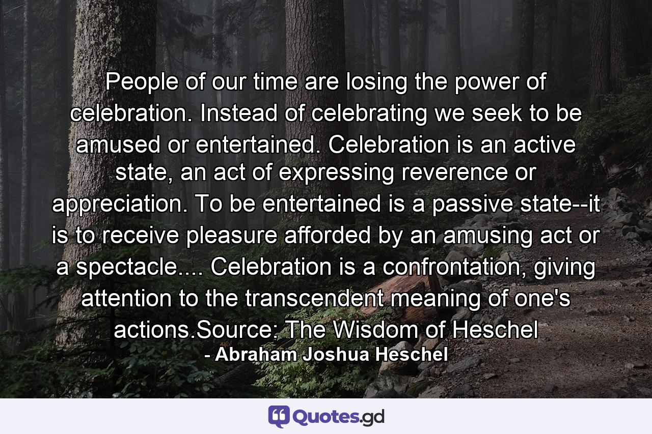 People of our time are losing the power of celebration. Instead of celebrating we seek to be amused or entertained. Celebration is an active state, an act of expressing reverence or appreciation. To be entertained is a passive state--it is to receive pleasure afforded by an amusing act or a spectacle.... Celebration is a confrontation, giving attention to the transcendent meaning of one's actions.Source: The Wisdom of Heschel - Quote by Abraham Joshua Heschel