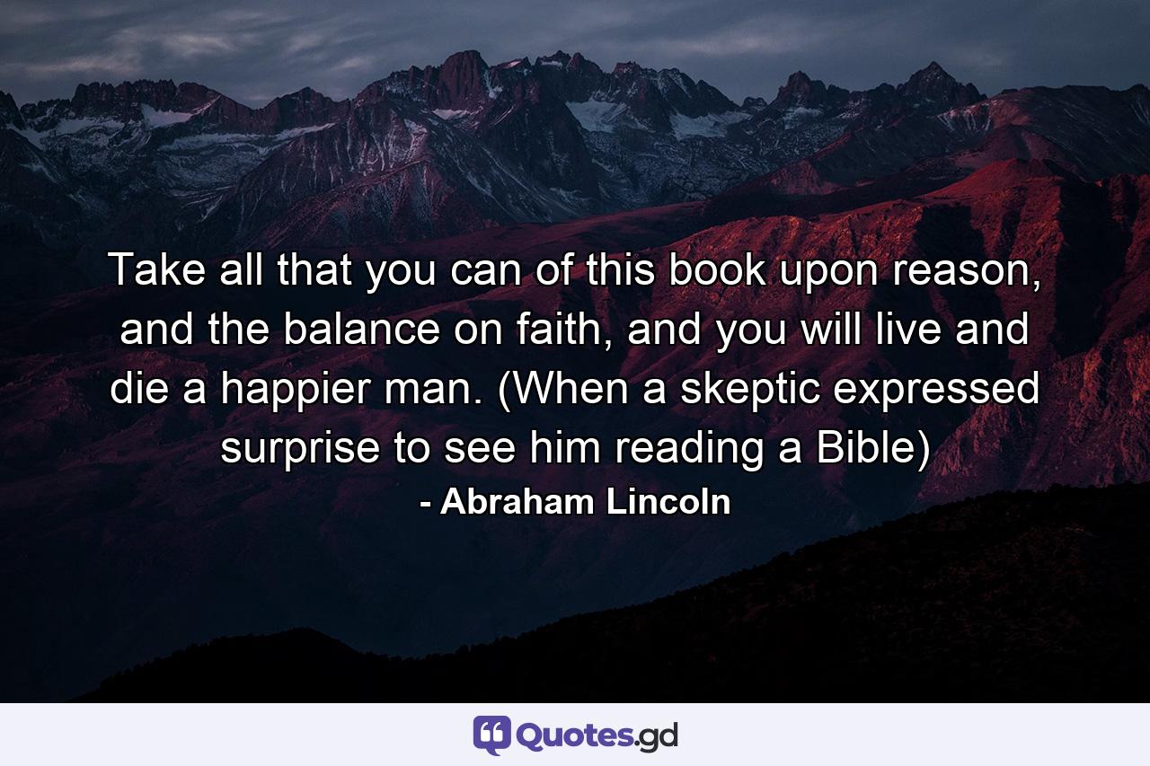 Take all that you can of this book upon reason, and the balance on faith, and you will live and die a happier man. (When a skeptic expressed surprise to see him reading a Bible) - Quote by Abraham Lincoln