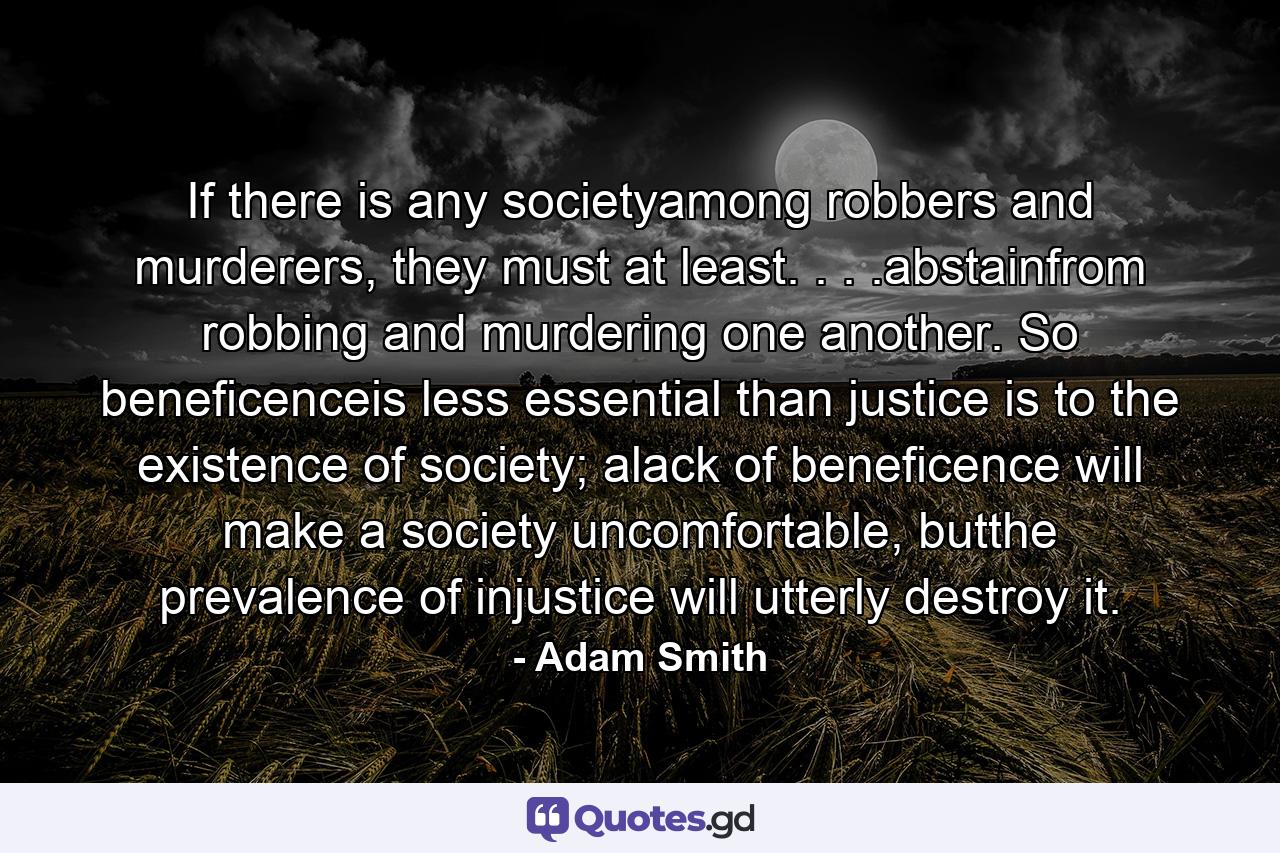 If there is any societyamong robbers and murderers, they must at least. . . .abstainfrom robbing and murdering one another. So beneficenceis less essential than justice is to the existence of society; alack of beneficence will make a society uncomfortable, butthe prevalence of injustice will utterly destroy it. - Quote by Adam Smith