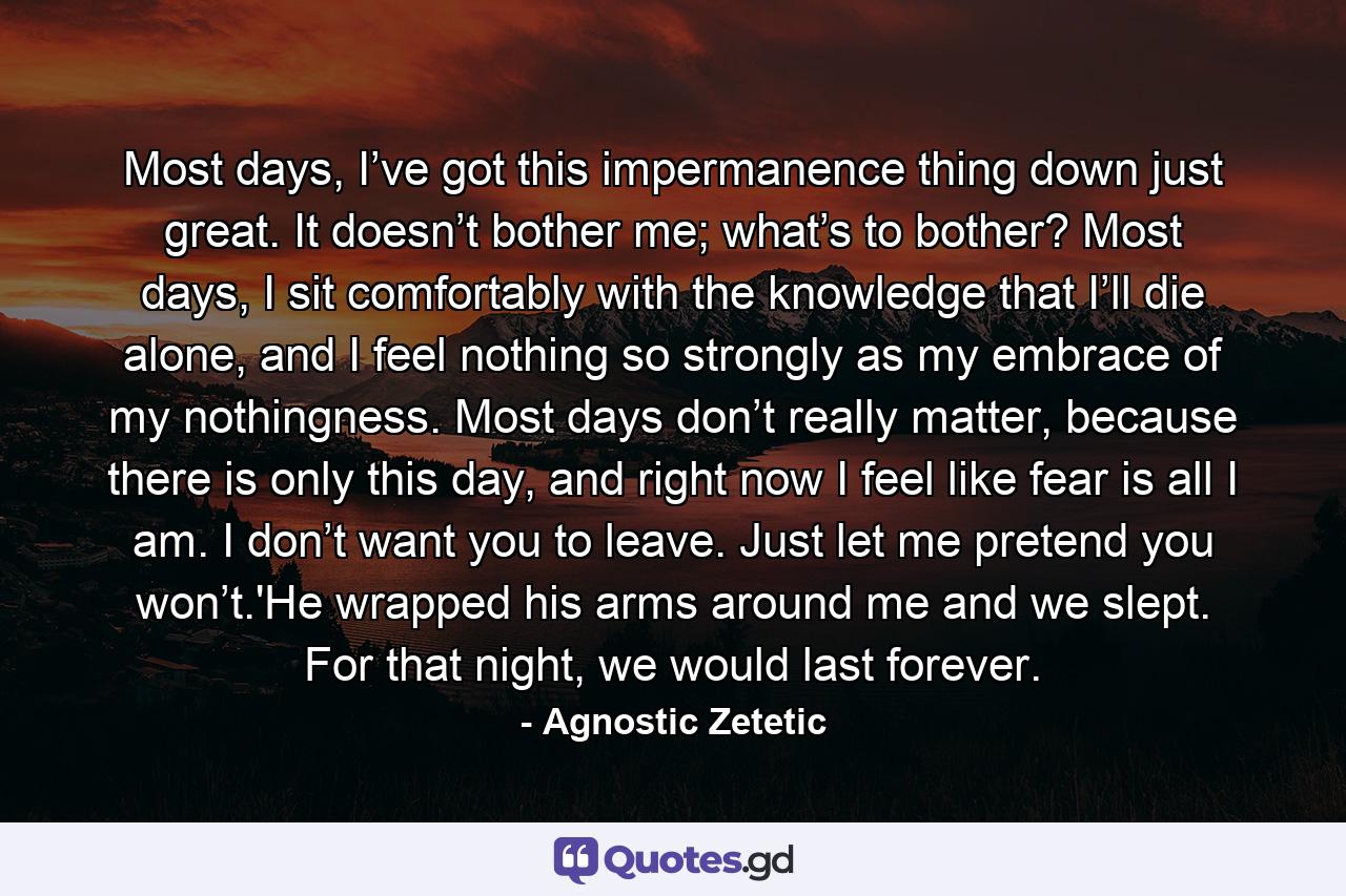 Most days, I’ve got this impermanence thing down just great. It doesn’t bother me; what’s to bother? Most days, I sit comfortably with the knowledge that I’ll die alone, and I feel nothing so strongly as my embrace of my nothingness. Most days don’t really matter, because there is only this day, and right now I feel like fear is all I am. I don’t want you to leave. Just let me pretend you won’t.'He wrapped his arms around me and we slept. For that night, we would last forever. - Quote by Agnostic Zetetic