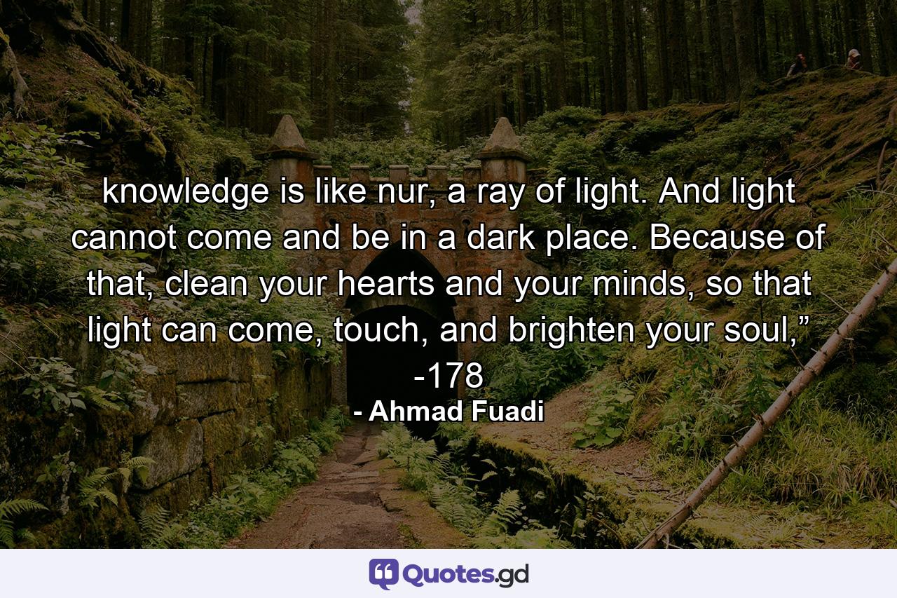 knowledge is like nur, a ray of light. And light cannot come and be in a dark place. Because of that, clean your hearts and your minds, so that light can come, touch, and brighten your soul,” -178 - Quote by Ahmad Fuadi