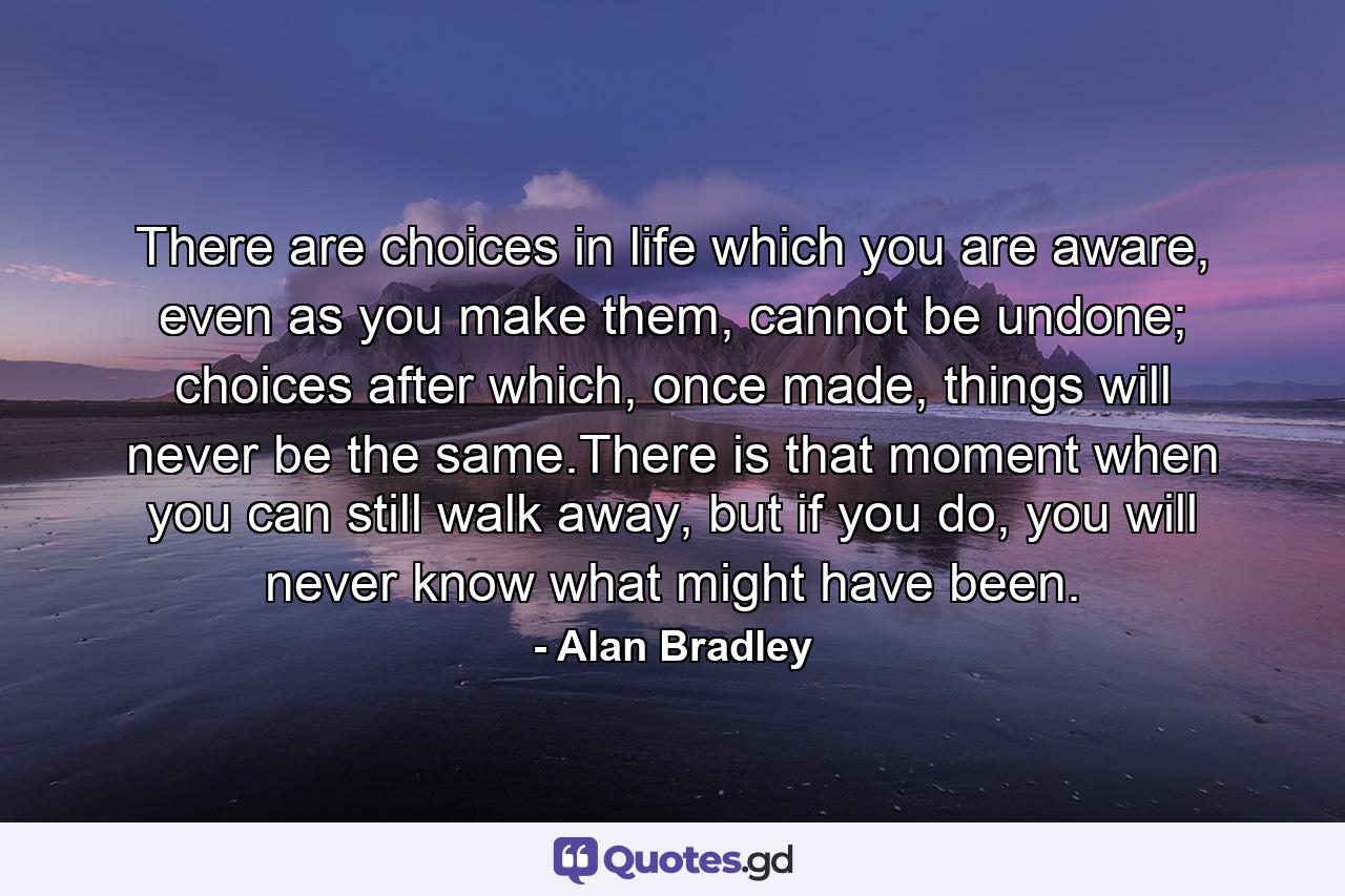 There are choices in life which you are aware, even as you make them, cannot be undone; choices after which, once made, things will never be the same.There is that moment when you can still walk away, but if you do, you will never know what might have been. - Quote by Alan Bradley