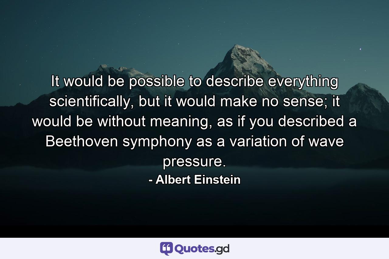 It would be possible to describe everything scientifically, but it would make no sense; it would be without meaning, as if you described a Beethoven symphony as a variation of wave pressure. - Quote by Albert Einstein