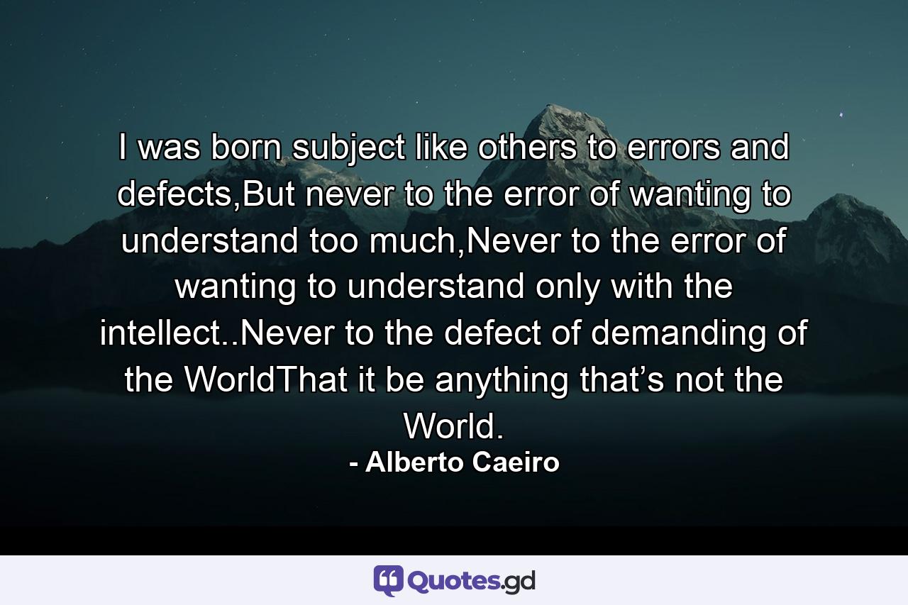 I was born subject like others to errors and defects,But never to the error of wanting to understand too much,Never to the error of wanting to understand only with the intellect..Never to the defect of demanding of the WorldThat it be anything that’s not the World. - Quote by Alberto Caeiro