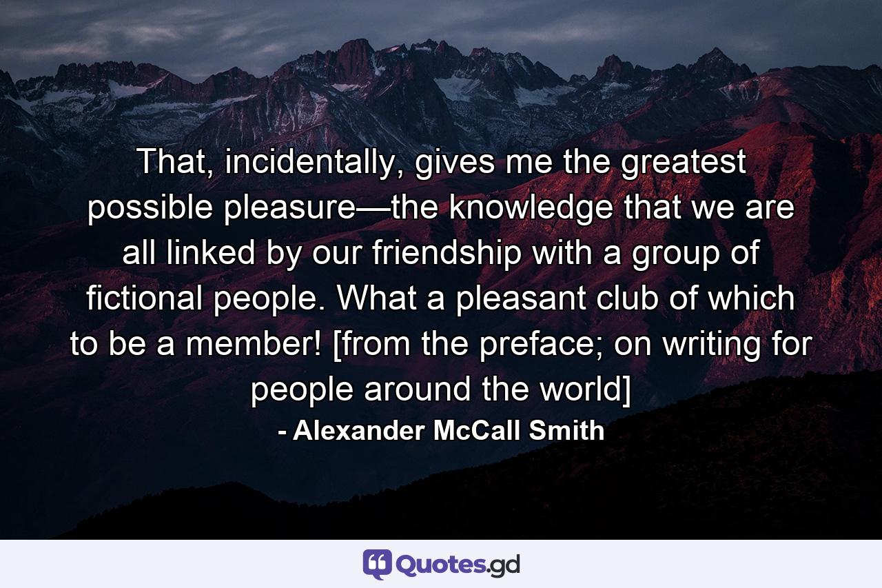 That, incidentally, gives me the greatest possible pleasure—the knowledge that we are all linked by our friendship with a group of fictional people. What a pleasant club of which to be a member! [from the preface; on writing for people around the world] - Quote by Alexander McCall Smith