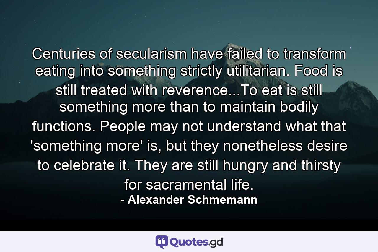 Centuries of secularism have failed to transform eating into something strictly utilitarian. Food is still treated with reverence...To eat is still something more than to maintain bodily functions. People may not understand what that 'something more' is, but they nonetheless desire to celebrate it. They are still hungry and thirsty for sacramental life. - Quote by Alexander Schmemann