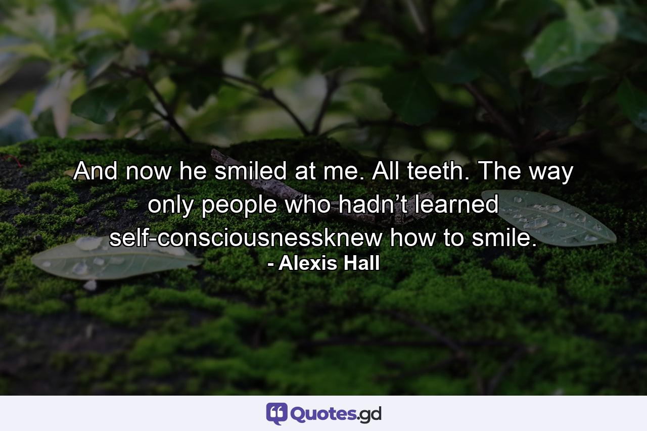 And now he smiled at me. All teeth. The way only people who hadn’t learned self-consciousnessknew how to smile. - Quote by Alexis Hall