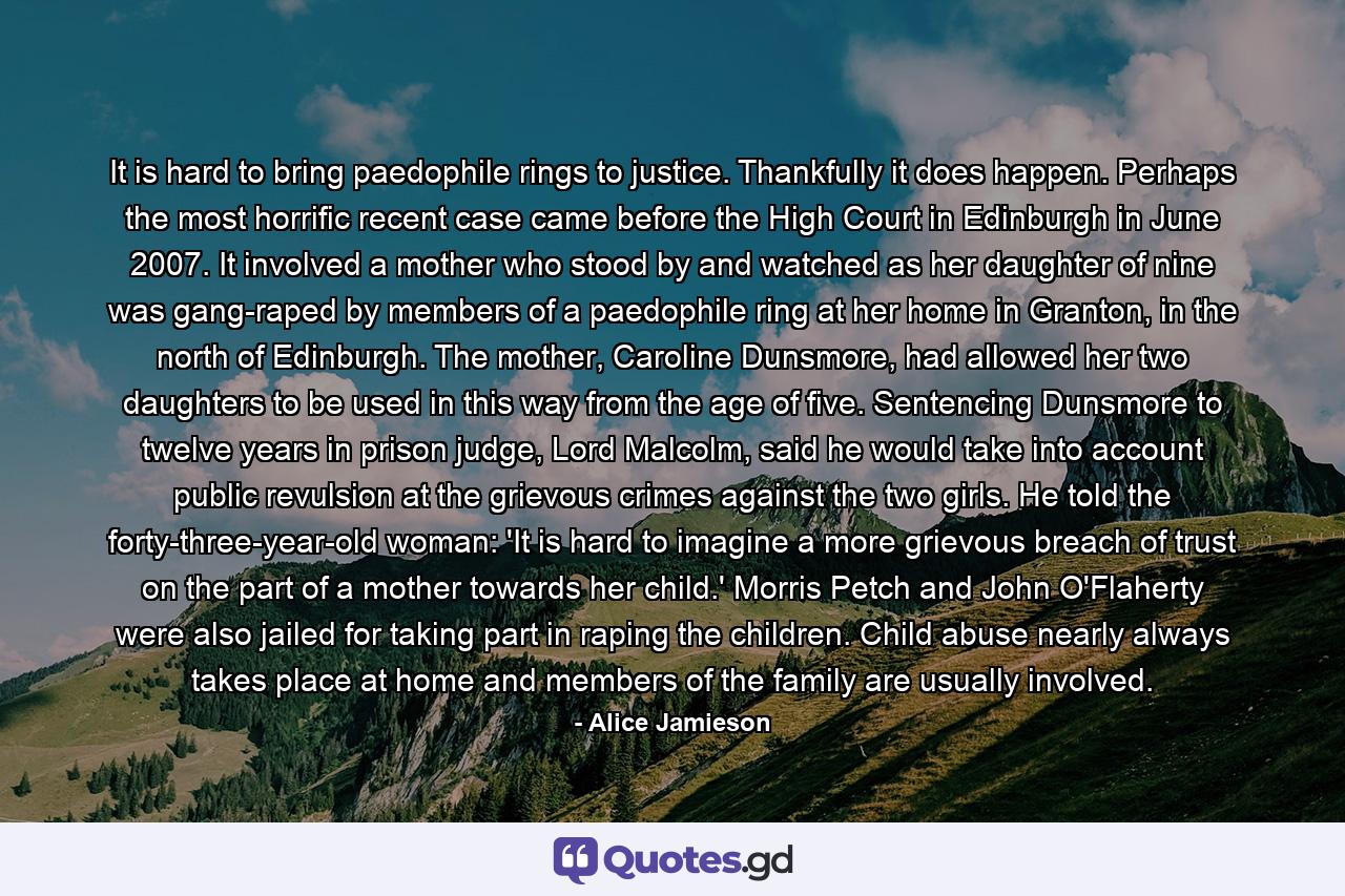 It is hard to bring paedophile rings to justice. Thankfully it does happen. Perhaps the most horrific recent case came before the High Court in Edinburgh in June 2007. It involved a mother who stood by and watched as her daughter of nine was gang-raped by members of a paedophile ring at her home in Granton, in the north of Edinburgh. The mother, Caroline Dunsmore, had allowed her two daughters to be used in this way from the age of five. Sentencing Dunsmore to twelve years in prison judge, Lord Malcolm, said he would take into account public revulsion at the grievous crimes against the two girls. He told the forty-three-year-old woman: 'It is hard to imagine a more grievous breach of trust on the part of a mother towards her child.' Morris Petch and John O'Flaherty were also jailed for taking part in raping the children. Child abuse nearly always takes place at home and members of the family are usually involved. - Quote by Alice Jamieson