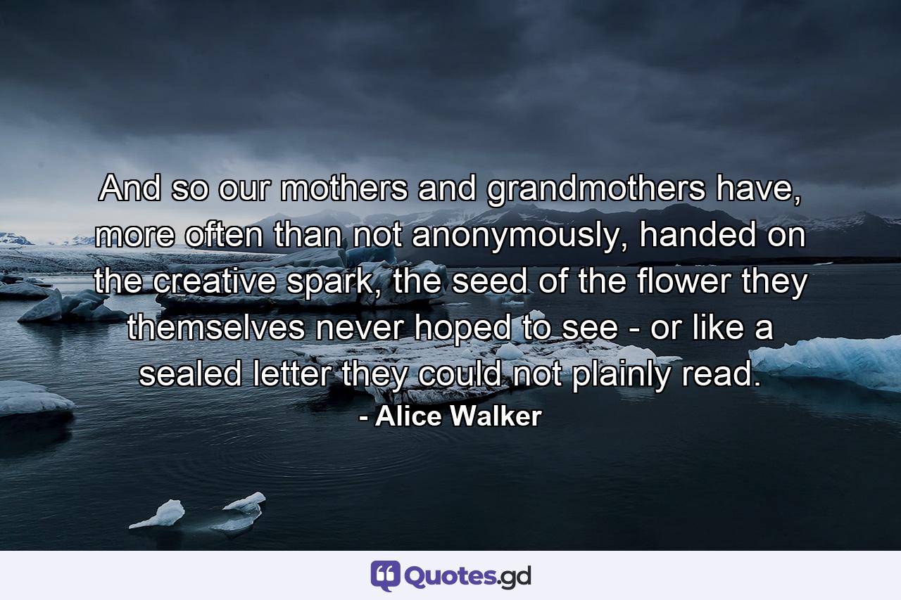 And so our mothers and grandmothers have, more often than not anonymously, handed on the creative spark, the seed of the flower they themselves never hoped to see - or like a sealed letter they could not plainly read. - Quote by Alice Walker