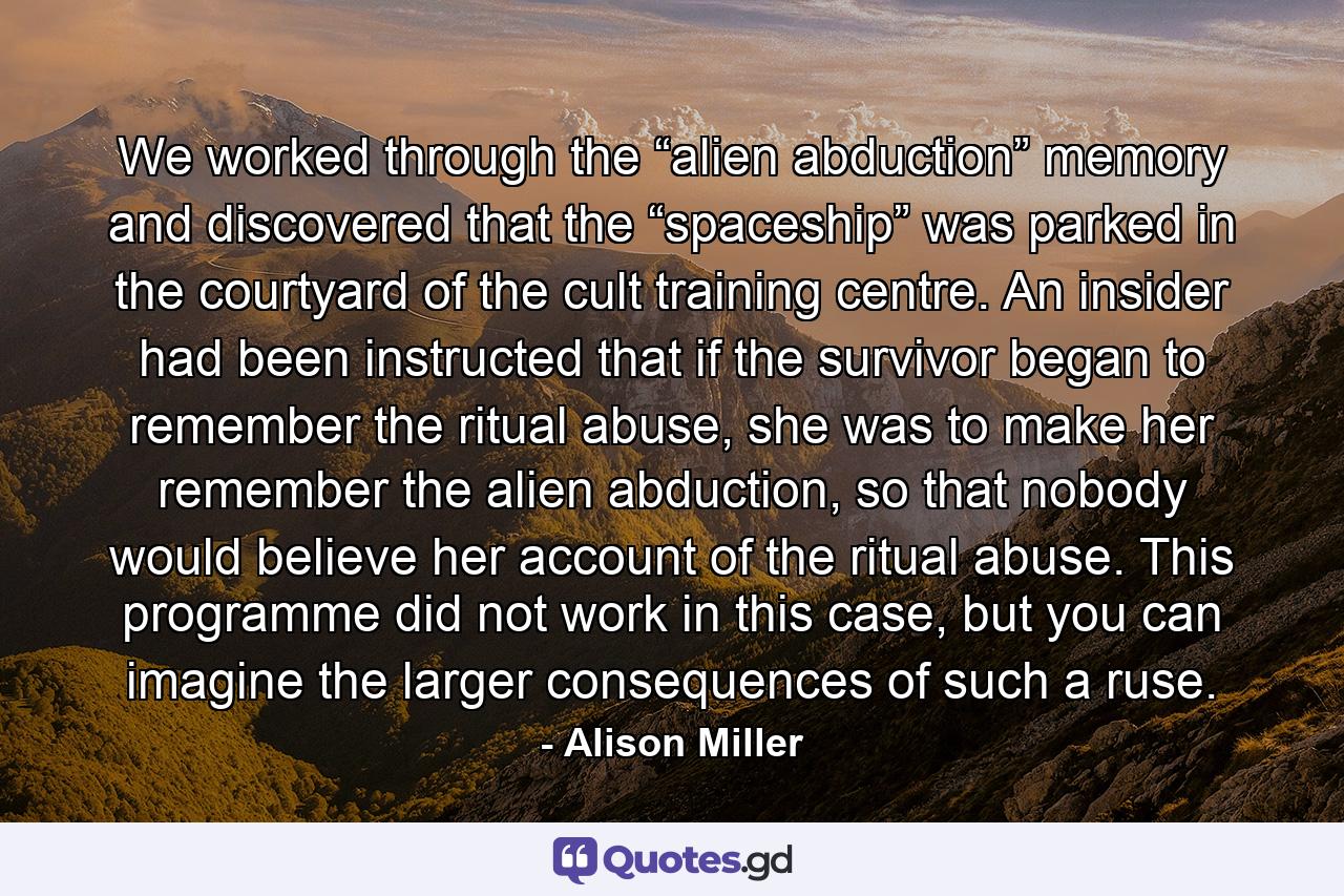 We worked through the “alien abduction” memory and discovered that the “spaceship” was parked in the courtyard of the cult training centre. An insider had been instructed that if the survivor began to remember the ritual abuse, she was to make her remember the alien abduction, so that nobody would believe her account of the ritual abuse. This programme did not work in this case, but you can imagine the larger consequences of such a ruse. - Quote by Alison Miller