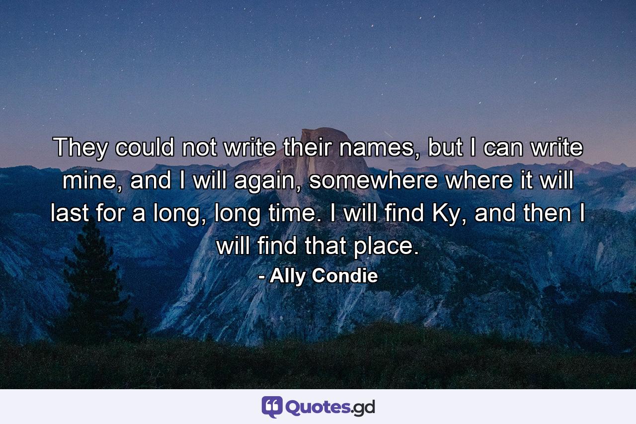 They could not write their names, but I can write mine, and I will again, somewhere where it will last for a long, long time. I will find Ky, and then I will find that place. - Quote by Ally Condie