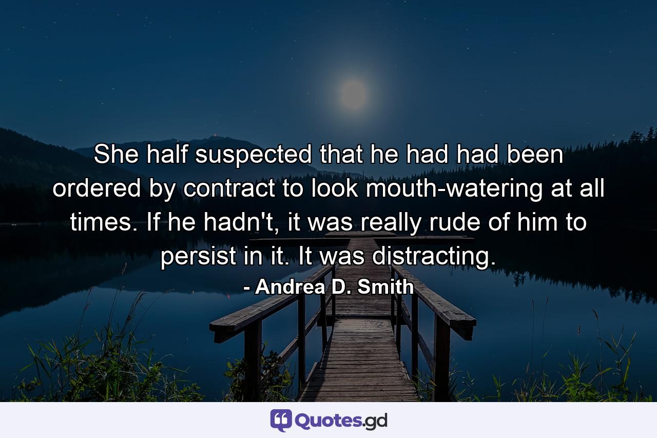 She half suspected that he had had been ordered by contract to look mouth-watering at all times. If he hadn't, it was really rude of him to persist in it. It was distracting. - Quote by Andrea D. Smith