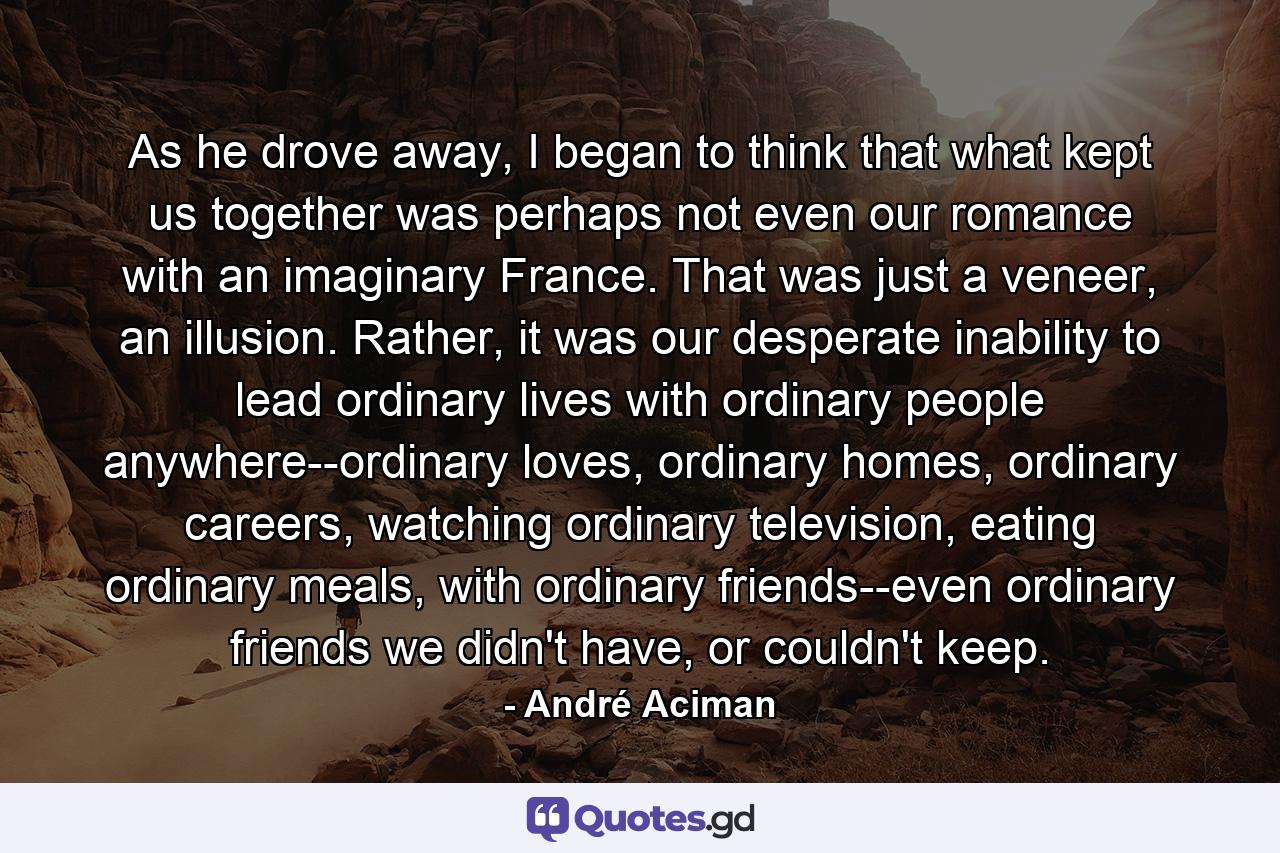 As he drove away, I began to think that what kept us together was perhaps not even our romance with an imaginary France. That was just a veneer, an illusion. Rather, it was our desperate inability to lead ordinary lives with ordinary people anywhere--ordinary loves, ordinary homes, ordinary careers, watching ordinary television, eating ordinary meals, with ordinary friends--even ordinary friends we didn't have, or couldn't keep. - Quote by André Aciman