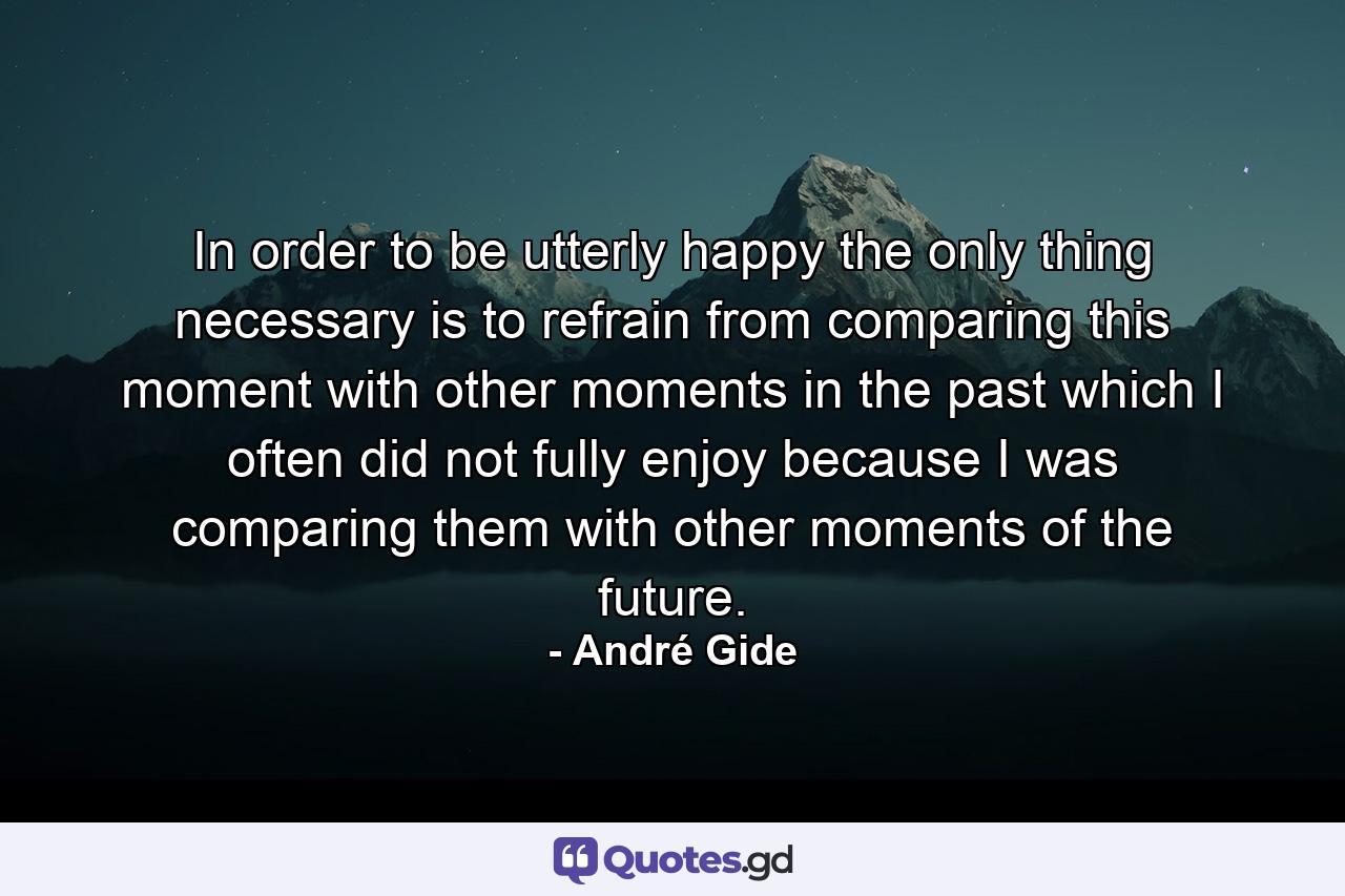 In order to be utterly happy  the only thing necessary is to refrain from comparing this moment with other moments in the past  which I often did not fully enjoy because I was comparing them with other moments of the future. - Quote by André Gide