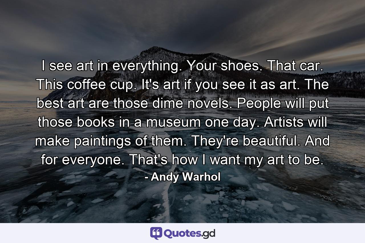 I see art in everything. Your shoes. That car. This coffee cup. It's art if you see it as art. The best art are those dime novels. People will put those books in a museum one day. Artists will make paintings of them. They're beautiful. And for everyone. That's how I want my art to be. - Quote by Andy Warhol