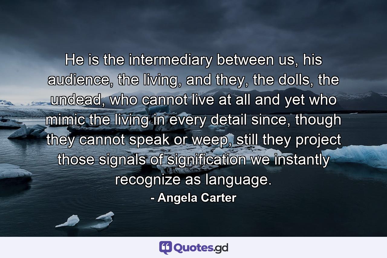 He is the intermediary between us, his audience, the living, and they, the dolls, the undead, who cannot live at all and yet who mimic the living in every detail since, though they cannot speak or weep, still they project those signals of signification we instantly recognize as language. - Quote by Angela Carter