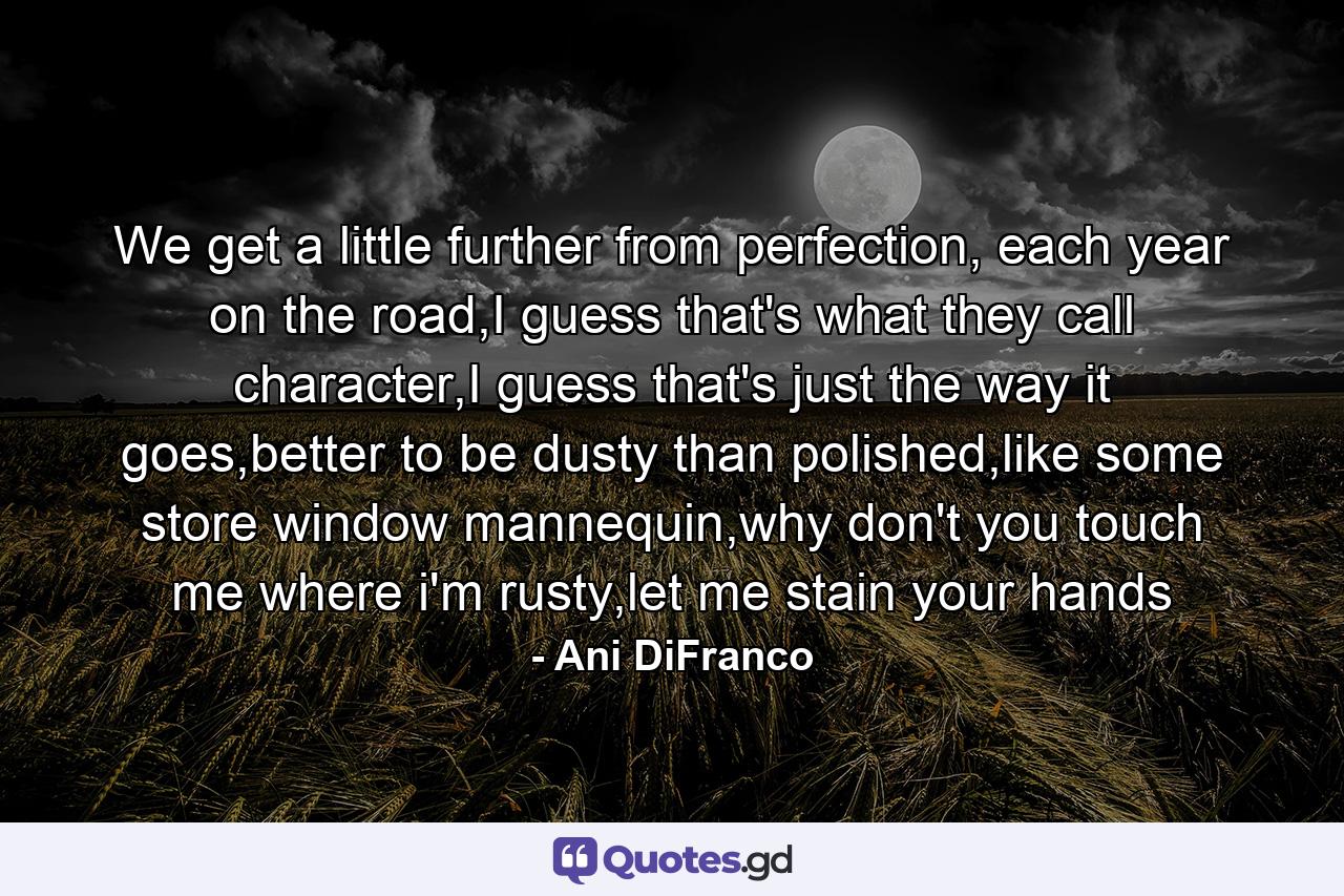 We get a little further from perfection, each year on the road,I guess that's what they call character,I guess that's just the way it goes,better to be dusty than polished,like some store window mannequin,why don't you touch me where i'm rusty,let me stain your hands - Quote by Ani DiFranco