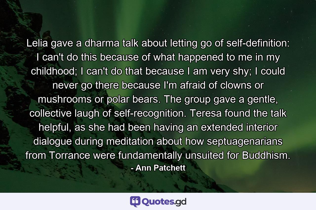 Lelia gave a dharma talk about letting go of self-definition: I can't do this because of what happened to me in my childhood; I can't do that because I am very shy; I could never go there because I'm afraid of clowns or mushrooms or polar bears. The group gave a gentle, collective laugh of self-recognition. Teresa found the talk helpful, as she had been having an extended interior dialogue during meditation about how septuagenarians from Torrance were fundamentally unsuited for Buddhism. - Quote by Ann Patchett