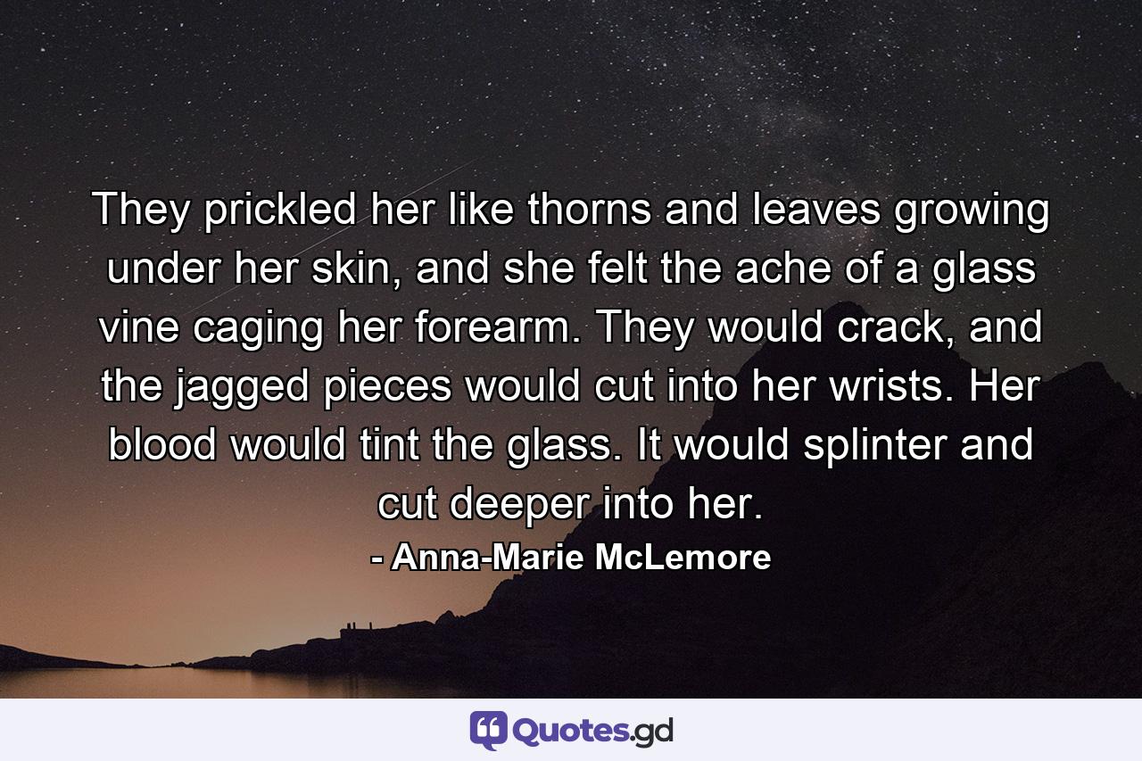 They prickled her like thorns and leaves growing under her skin, and she felt the ache of a glass vine caging her forearm. They would crack, and the jagged pieces would cut into her wrists. Her blood would tint the glass. It would splinter and cut deeper into her. - Quote by Anna-Marie McLemore