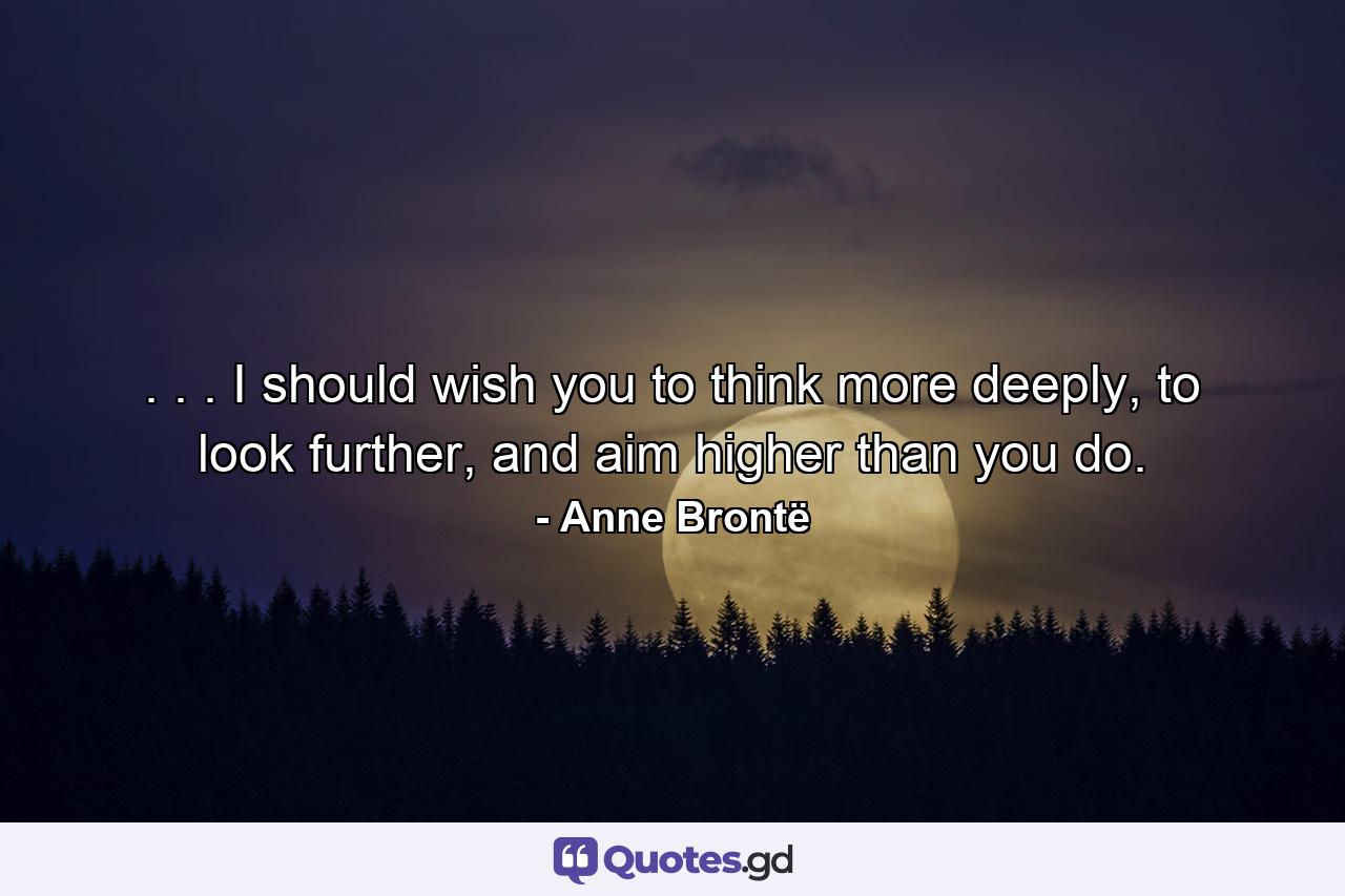 . . . I should wish you to think more deeply, to look further, and aim higher than you do. - Quote by Anne Brontë