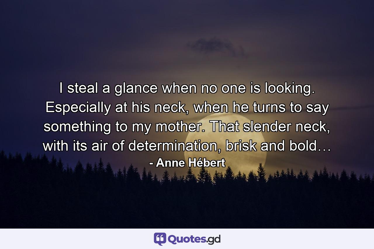 I steal a glance when no one is looking. Especially at his neck, when he turns to say something to my mother. That slender neck, with its air of determination, brisk and bold… - Quote by Anne Hébert