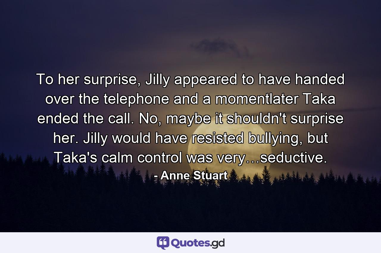 To her surprise, Jilly appeared to have handed over the telephone and a momentlater Taka ended the call. No, maybe it shouldn't surprise her. Jilly would have resisted bullying, but Taka's calm control was very…seductive. - Quote by Anne Stuart