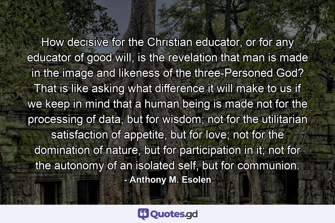 How decisive for the Christian educator, or for any educator of good will, is the revelation that man is made in the image and likeness of the three-Personed God? That is like asking what difference it will make to us if we keep in mind that a human being is made not for the processing of data, but for wisdom; not for the utilitarian satisfaction of appetite, but for love; not for the domination of nature, but for participation in it; not for the autonomy of an isolated self, but for communion. - Quote by Anthony M. Esolen