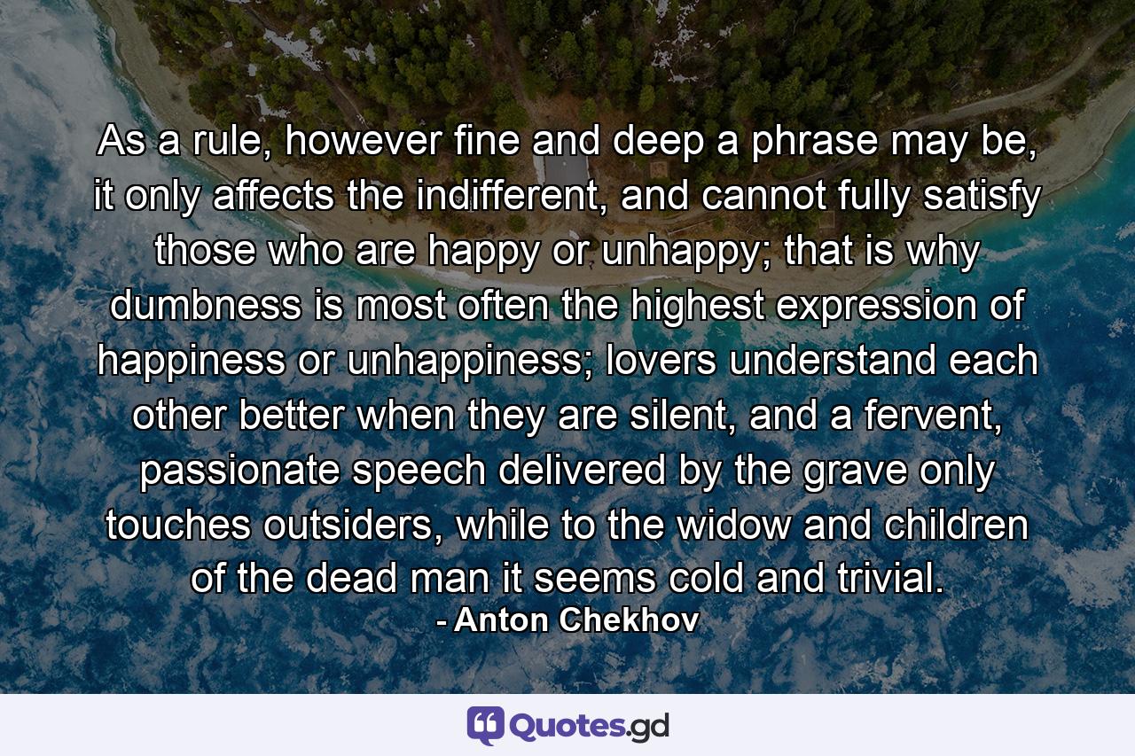 As a rule, however fine and deep a phrase may be, it only affects the indifferent, and cannot fully satisfy those who are happy or unhappy; that is why dumbness is most often the highest expression of happiness or unhappiness; lovers understand each other better when they are silent, and a fervent, passionate speech delivered by the grave only touches outsiders, while to the widow and children of the dead man it seems cold and trivial. - Quote by Anton Chekhov