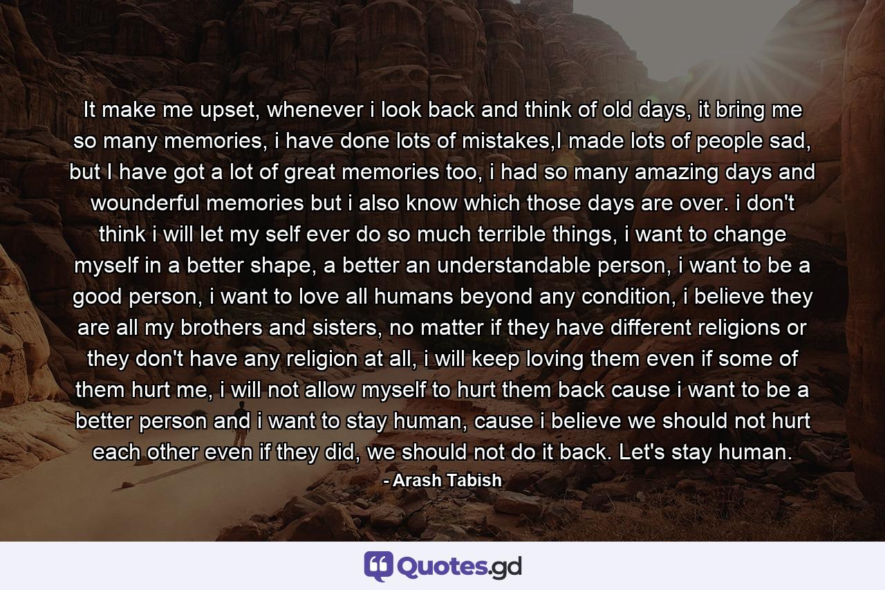 It make me upset, whenever i look back and think of old days, it bring me so many memories, i have done lots of mistakes,I made lots of people sad, but I have got a lot of great memories too, i had so many amazing days and wounderful memories but i also know which those days are over. i don't think i will let my self ever do so much terrible things, i want to change myself in a better shape, a better an understandable person, i want to be a good person, i want to love all humans beyond any condition, i believe they are all my brothers and sisters, no matter if they have different religions or they don't have any religion at all, i will keep loving them even if some of them hurt me, i will not allow myself to hurt them back cause i want to be a better person and i want to stay human, cause i believe we should not hurt each other even if they did, we should not do it back. Let's stay human. - Quote by Arash Tabish