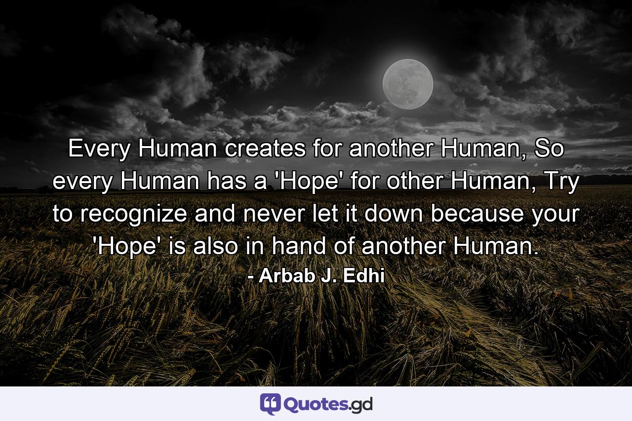 Every Human creates for another Human, So every Human has a 'Hope' for other Human, Try to recognize and never let it down because your 'Hope' is also in hand of another Human. - Quote by Arbab J. Edhi