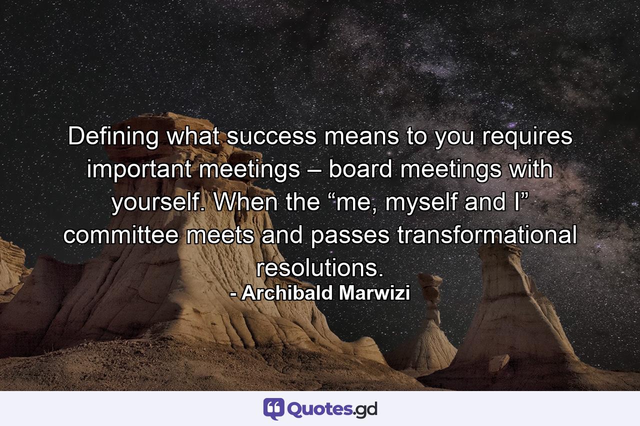 Defining what success means to you requires important meetings – board meetings with yourself. When the “me, myself and I” committee meets and passes transformational resolutions. - Quote by Archibald Marwizi