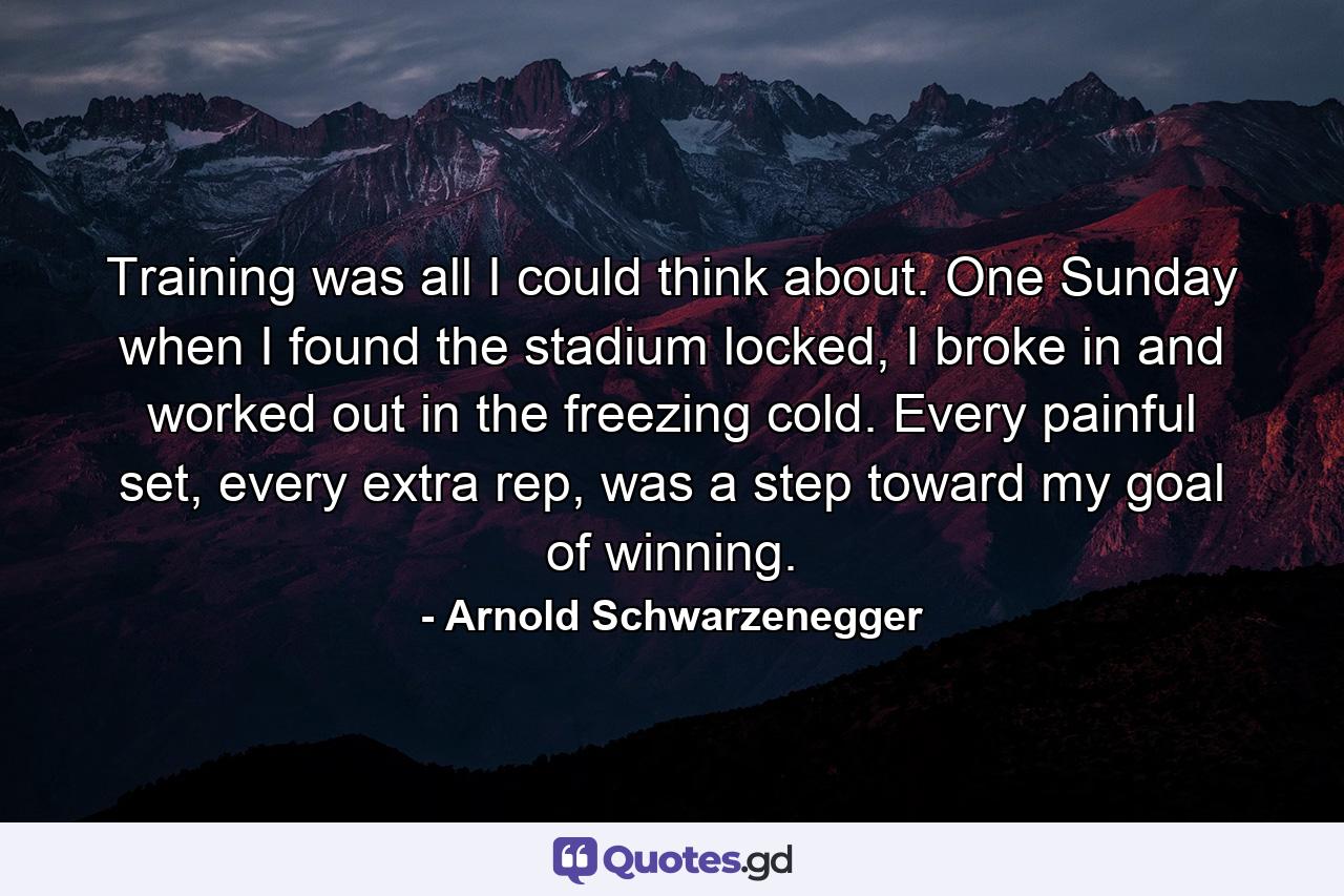 Training was all I could think about. One Sunday when I found the stadium locked, I broke in and worked out in the freezing cold. Every painful set, every extra rep, was a step toward my goal of winning. - Quote by Arnold Schwarzenegger