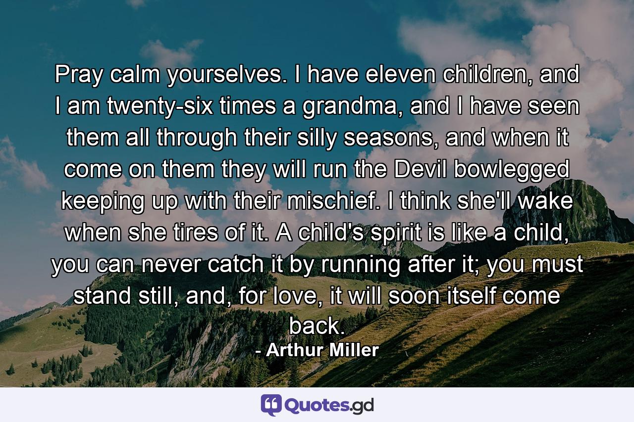 Pray calm yourselves. I have eleven children, and I am twenty-six times a grandma, and I have seen them all through their silly seasons, and when it come on them they will run the Devil bowlegged keeping up with their mischief. I think she'll wake when she tires of it. A child's spirit is like a child, you can never catch it by running after it; you must stand still, and, for love, it will soon itself come back. - Quote by Arthur Miller
