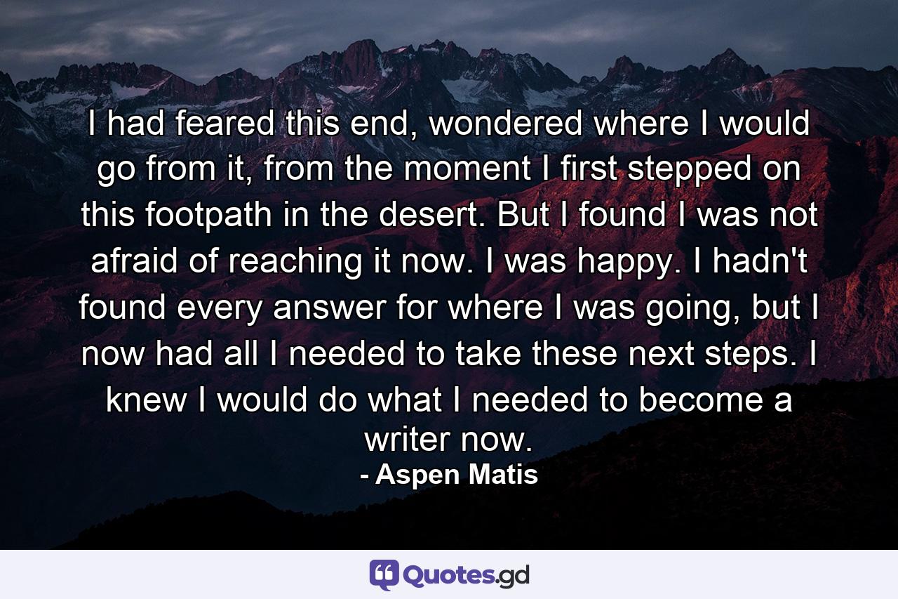 I had feared this end, wondered where I would go from it, from the moment I first stepped on this footpath in the desert. But I found I was not afraid of reaching it now. I was happy. I hadn't found every answer for where I was going, but I now had all I needed to take these next steps. I knew I would do what I needed to become a writer now. - Quote by Aspen Matis