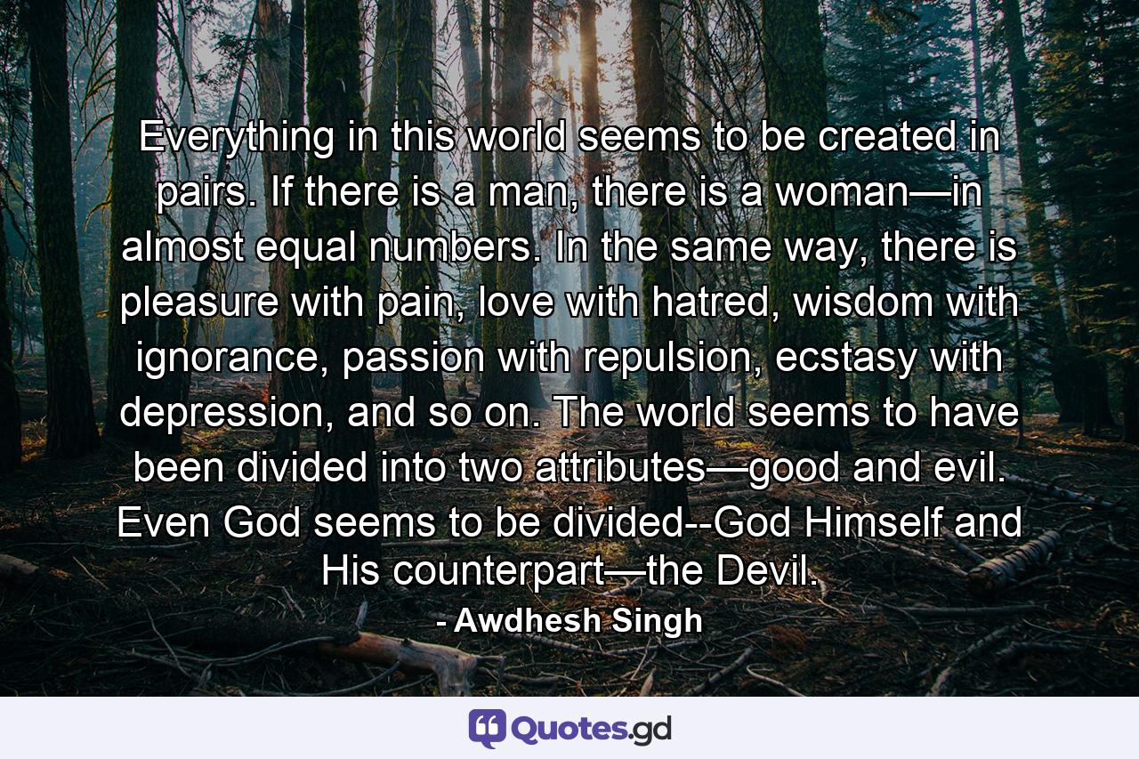 Everything in this world seems to be created in pairs. If there is a man, there is a woman—in almost equal numbers. In the same way, there is pleasure with pain, love with hatred, wisdom with ignorance, passion with repulsion, ecstasy with depression, and so on. The world seems to have been divided into two attributes—good and evil. Even God seems to be divided--God Himself and His counterpart—the Devil. - Quote by Awdhesh Singh