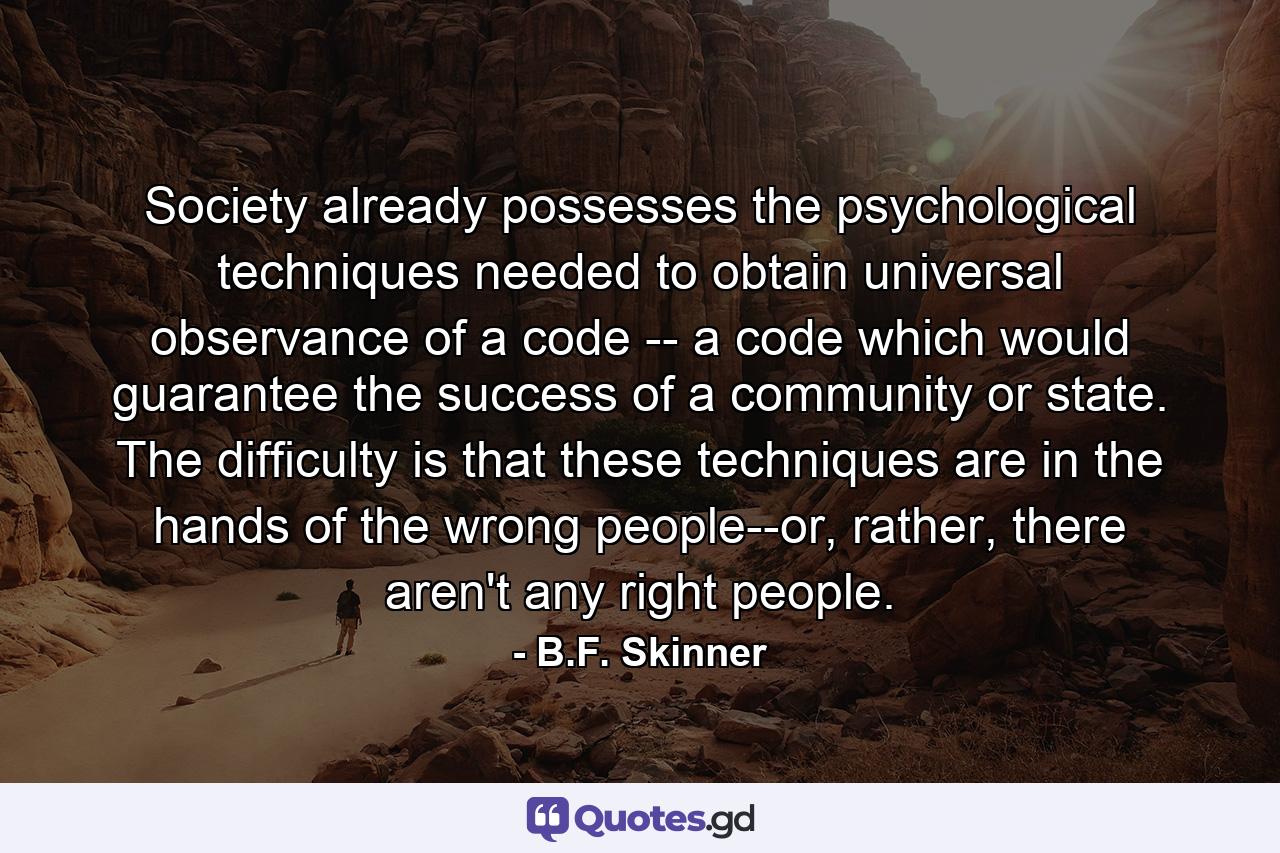 Society already possesses the psychological techniques needed to obtain universal observance of a code -- a code which would guarantee the success of a community or state. The difficulty is that these techniques are in the hands of the wrong people--or, rather, there aren't any right people. - Quote by B.F. Skinner